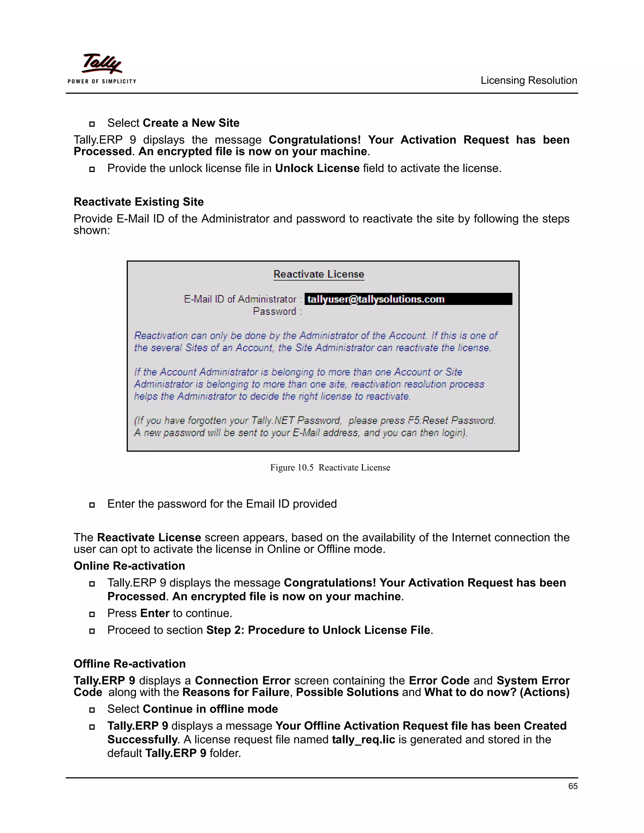 Licensing Resolution



      Select Create a New Site
Tally.ERP 9 dipslays the message Congratulations! Your Activation Request has been
Processed. An encrypted file is now on your machine.
      Provide the unlock license file in Unlock License field to activate the license.

Reactivate Existing Site
Provide E-Mail ID of the Administrator and password to reactivate the site by following the steps
shown:




                                      Figure 10.5 Reactivate License


     Enter the password for the Email ID provided

The Reactivate License screen appears, based on the availability of the Internet connection the
user can opt to activate the license in Online or Offline mode.
Online Re-activation
     Tally.ERP 9 displays the message Congratulations! Your Activation Request has been
      Processed. An encrypted file is now on your machine.
     Press Enter to continue.
     Proceed to section Step 2: Procedure to Unlock License File.

Offline Re-activation
Tally.ERP 9 displays a Connection Error screen containing the Error Code and System Error
Code along with the Reasons for Failure, Possible Solutions and What to do now? (Actions)
      Select Continue in offline mode
      Tally.ERP 9 displays a message Your Offline Activation Request file has been Created
       Successfully. A license request file named tally_req.lic is generated and stored in the
       default Tally.ERP 9 folder.

                                                                                                 65
 