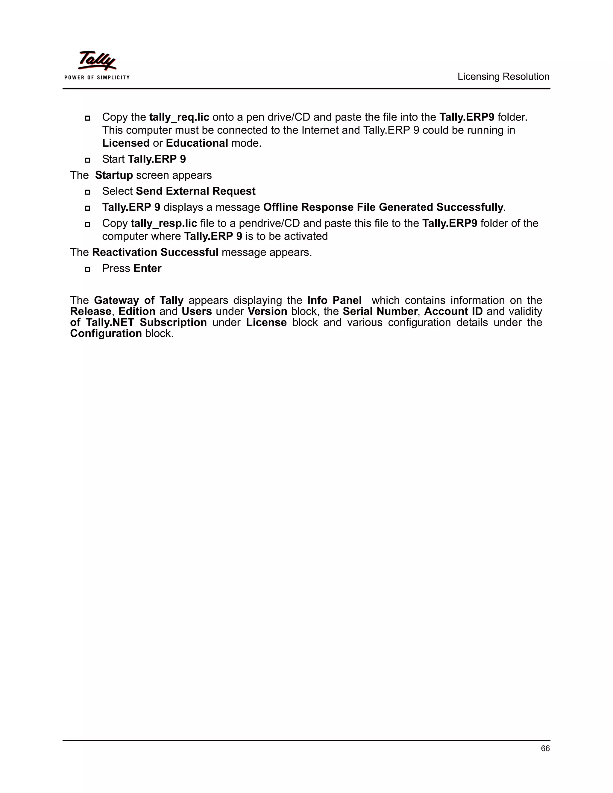 Licensing Resolution



    Copy the tally_req.lic onto a pen drive/CD and paste the file into the Tally.ERP9 folder.
     This computer must be connected to the Internet and Tally.ERP 9 could be running in
     Licensed or Educational mode.
    Start Tally.ERP 9
The Startup screen appears
    Select Send External Request
    Tally.ERP 9 displays a message Offline Response File Generated Successfully.
    Copy tally_resp.lic file to a pendrive/CD and paste this file to the Tally.ERP9 folder of the
     computer where Tally.ERP 9 is to be activated
The Reactivation Successful message appears.
    Press Enter

The Gateway of Tally appears displaying the Info Panel which contains information on the
Release, Edition and Users under Version block, the Serial Number, Account ID and validity
of Tally.NET Subscription under License block and various configuration details under the
Configuration block.




                                                                                                     66
 