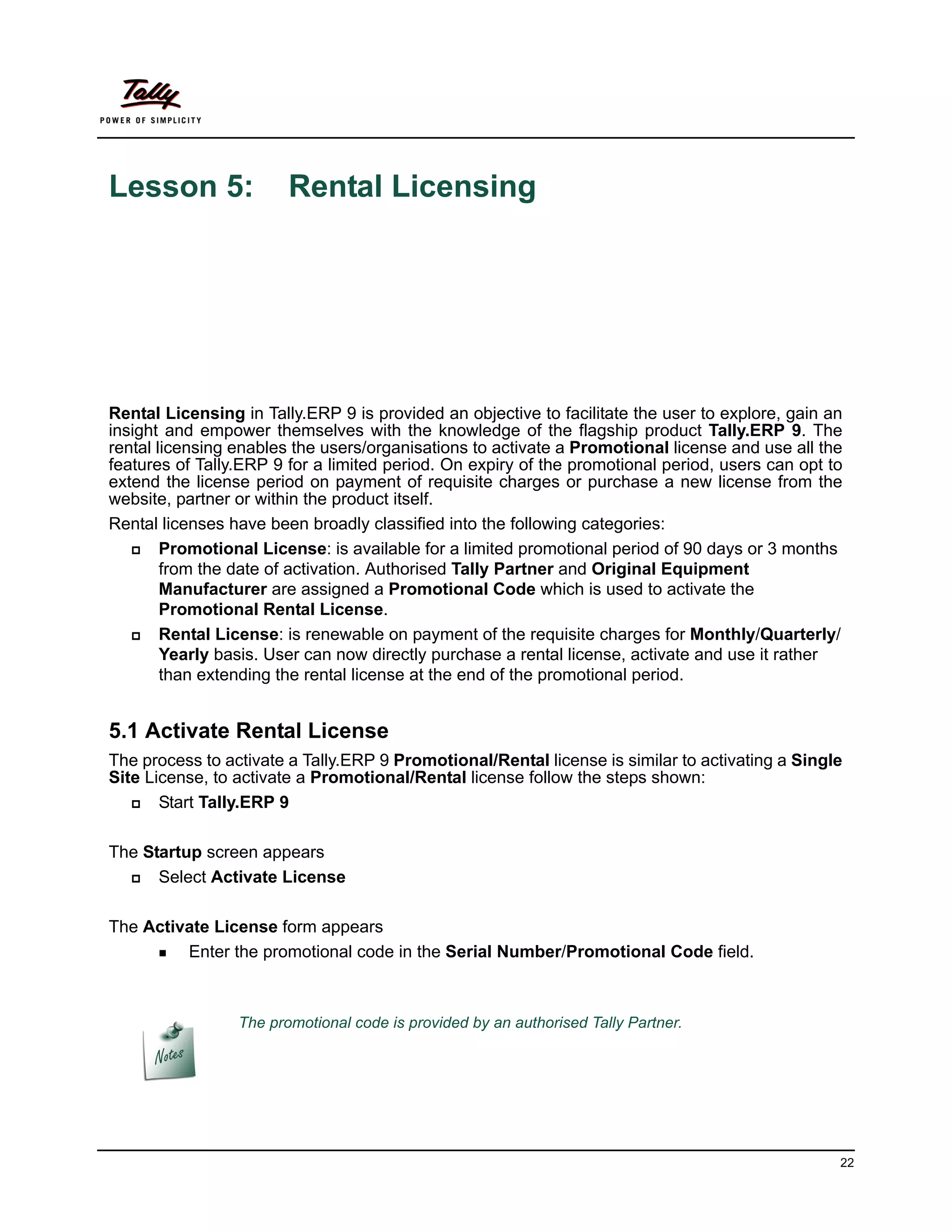 Lesson 5:               Rental Licensing




Rental Licensing in Tally.ERP 9 is provided an objective to facilitate the user to explore, gain an
insight and empower themselves with the knowledge of the flagship product Tally.ERP 9. The
rental licensing enables the users/organisations to activate a Promotional license and use all the
features of Tally.ERP 9 for a limited period. On expiry of the promotional period, users can opt to
extend the license period on payment of requisite charges or purchase a new license from the
website, partner or within the product itself.
Rental licenses have been broadly classified into the following categories:
       Promotional License: is available for a limited promotional period of 90 days or 3 months
        from the date of activation. Authorised Tally Partner and Original Equipment
        Manufacturer are assigned a Promotional Code which is used to activate the
        Promotional Rental License.
       Rental License: is renewable on payment of the requisite charges for Monthly/Quarterly/
        Yearly basis. User can now directly purchase a rental license, activate and use it rather
        than extending the rental license at the end of the promotional period.


5.1 Activate Rental License
The process to activate a Tally.ERP 9 Promotional/Rental license is similar to activating a Single
Site License, to activate a Promotional/Rental license follow the steps shown:
      Start Tally.ERP 9

The Startup screen appears
     Select Activate License

The Activate License form appears
      Enter the promotional code in the Serial Number/Promotional Code field.




                 The promotional code is provided by an authorised Tally Partner.




                                                                                                  22
 