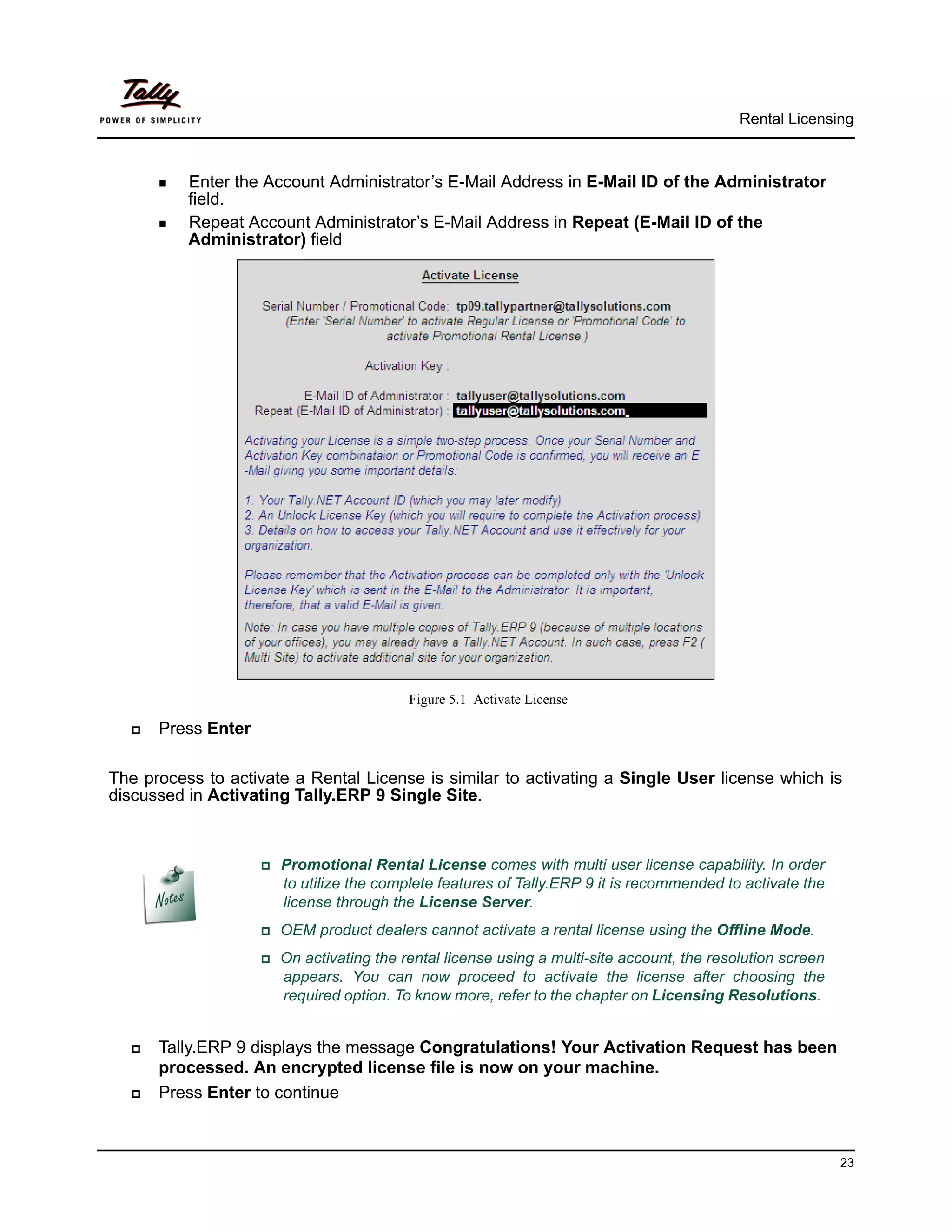 Rental Licensing



       Enter  the Account Administrator’s E-Mail Address in E-Mail ID of the Administrator
          field.
       Repeat Account Administrator’s E-Mail Address in Repeat (E-Mail ID of the
          Administrator) field




                                         Figure 5.1 Activate License

     Press Enter

The process to activate a Rental License is similar to activating a Single User license which is
discussed in Activating Tally.ERP 9 Single Site.



                    Promotional     Rental License comes with multi user license capability. In order
                      to utilize the complete features of Tally.ERP 9 it is recommended to activate the
                      license through the License Server.
                    OEM   product dealers cannot activate a rental license using the Offline Mode.
                    On activating the rental license using a multi-site account, the resolution screen
                      appears. You can now proceed to activate the license after choosing the
                      required option. To know more, refer to the chapter on Licensing Resolutions.


     Tally.ERP 9 displays the message Congratulations! Your Activation Request has been
      processed. An encrypted license file is now on your machine.
     Press Enter to continue



                                                                                                           23
 