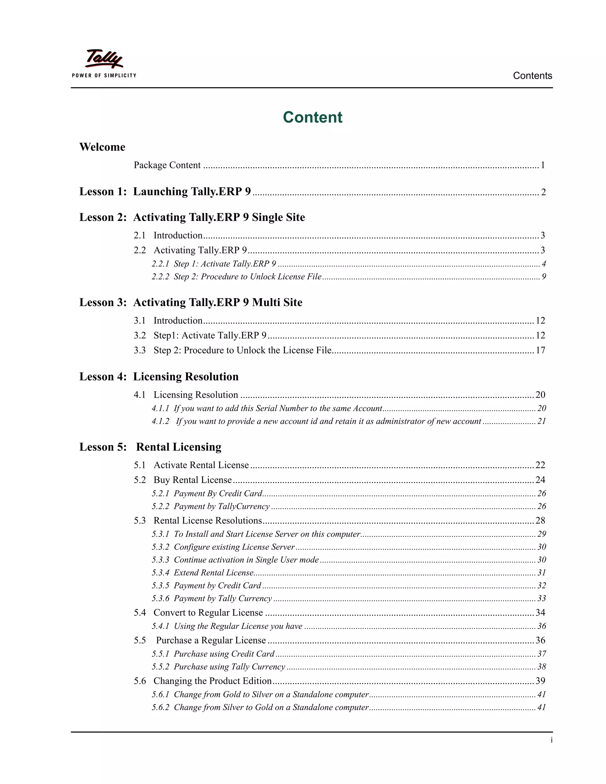 Contents



                                                                           Content
Welcome
                 Package Content ........................................................................................................................................ 1

Lesson 1: Launching Tally.ERP 9 .................................................................................................................... 2

Lesson 2: Activating Tally.ERP 9 Single Site
                 2.1 Introduction........................................................................................................................................ 3
                 2.2 Activating Tally.ERP 9...................................................................................................................... 3
                       2.2.1 Step 1: Activate Tally.ERP 9 ...................................................................................................................... 4
                       2.2.2 Step 2: Procedure to Unlock License File .................................................................................................. 9


Lesson 3: Activating Tally.ERP 9 Multi Site
                 3.1 Introduction...................................................................................................................................... 12
                 3.2 Step1: Activate Tally.ERP 9............................................................................................................ 12
                 3.3 Step 2: Procedure to Unlock the License File.................................................................................. 17

Lesson 4: Licensing Resolution
                 4.1 Licensing Resolution ....................................................................................................................... 20
                       4.1.1 If you want to add this Serial Number to the same Account..................................................................... 20
                       4.1.2 If you want to provide a new account id and retain it as administrator of new account ........................ 21


Lesson 5: Rental Licensing
                 5.1 Activate Rental License ................................................................................................................... 22
                 5.2 Buy Rental License.......................................................................................................................... 24
                       5.2.1 Payment By Credit Card........................................................................................................................... 26
                       5.2.2 Payment by TallyCurrency ....................................................................................................................... 26
                 5.3 Rental License Resolutions.............................................................................................................. 28
                       5.3.1   To Install and Start License Server on this computer............................................................................... 29
                       5.3.2   Configure existing License Server ............................................................................................................ 30
                       5.3.3   Continue activation in Single User mode ................................................................................................. 30
                       5.3.4   Extend Rental License............................................................................................................................... 31
                       5.3.5   Payment by Credit Card ........................................................................................................................... 32
                       5.3.6   Payment by Tally Currency ...................................................................................................................... 33
                 5.4 Convert to Regular License ............................................................................................................. 34
                       5.4.1 Using the Regular License you have ........................................................................................................ 36
                 5.5     Purchase a Regular License ............................................................................................................ 36
                       5.5.1 Purchase using Credit Card ..................................................................................................................... 37
                       5.5.2 Purchase using Tally Currency ................................................................................................................ 38
                 5.6 Changing the Product Edition.......................................................................................................... 39
                       5.6.1 Change from Gold to Silver on a Standalone computer........................................................................... 41
                       5.6.2 Change from Silver to Gold on a Standalone computer........................................................................... 41


                                                                                                                                                                                         i
 