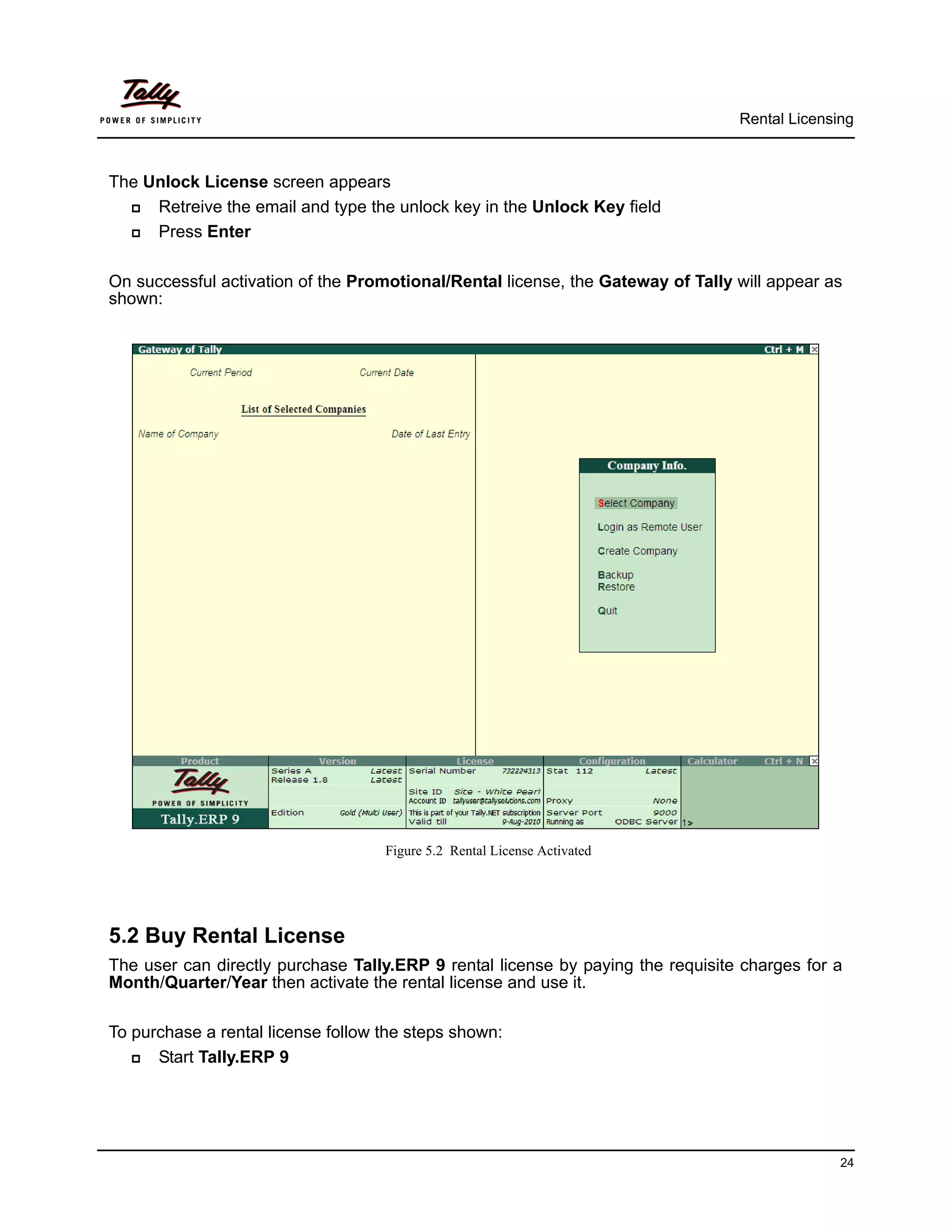 Rental Licensing



The Unlock License screen appears
    Retreive the email and type the unlock key in the Unlock Key field
    Press Enter

On successful activation of the Promotional/Rental license, the Gateway of Tally will appear as
shown:




                                    Figure 5.2 Rental License Activated




5.2 Buy Rental License
The user can directly purchase Tally.ERP 9 rental license by paying the requisite charges for a
Month/Quarter/Year then activate the rental license and use it.

To purchase a rental license follow the steps shown:
     Start Tally.ERP 9




                                                                                               24
 