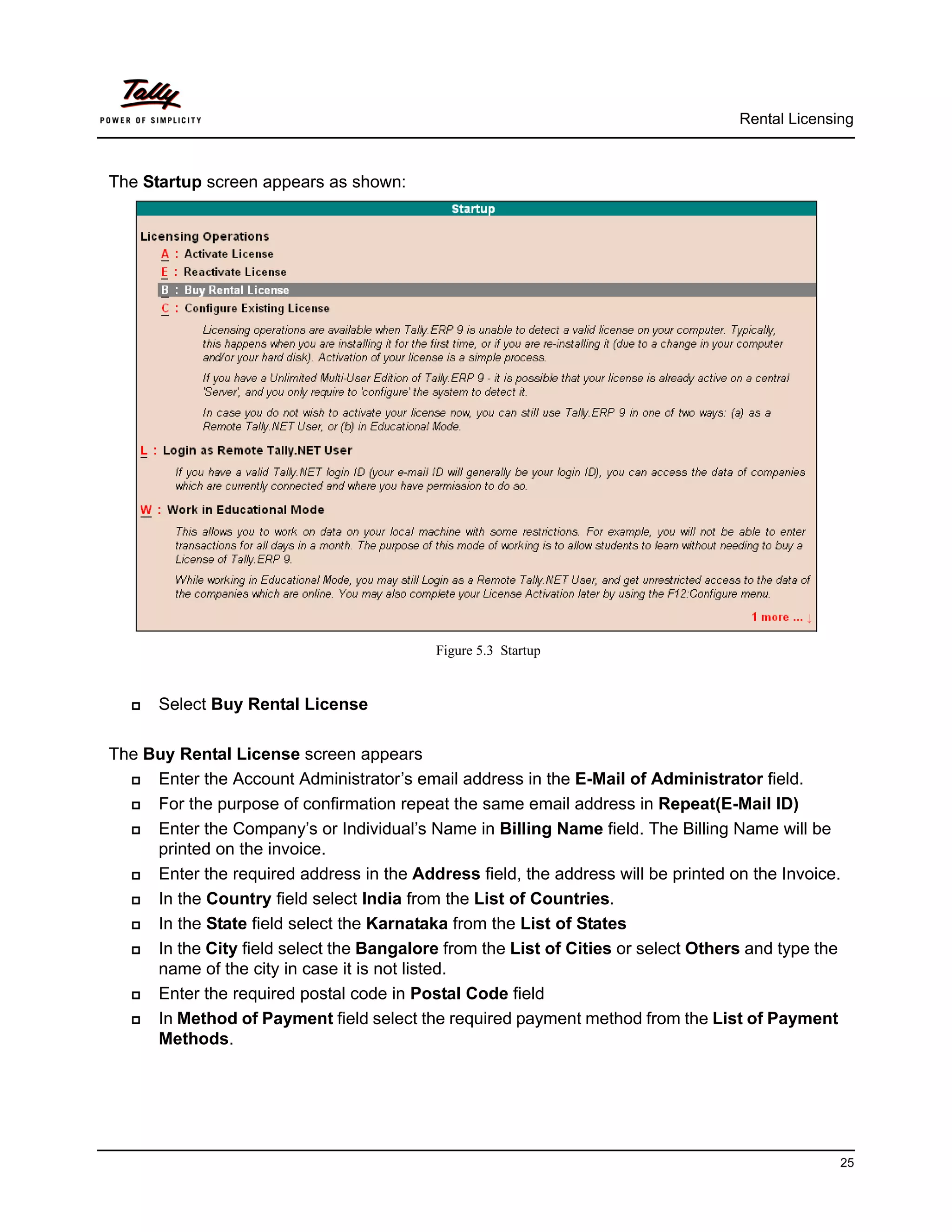 Rental Licensing



The Startup screen appears as shown:




                                           Figure 5.3 Startup


     Select Buy Rental License

The Buy Rental License screen appears
    Enter the Account Administrator’s email address in the E-Mail of Administrator field.
    For the purpose of confirmation repeat the same email address in Repeat(E-Mail ID)
    Enter the Company’s or Individual’s Name in Billing Name field. The Billing Name will be
     printed on the invoice.
    Enter the required address in the Address field, the address will be printed on the Invoice.
    In the Country field select India from the List of Countries.
    In the State field select the Karnataka from the List of States
    In the City field select the Bangalore from the List of Cities or select Others and type the
     name of the city in case it is not listed.
    Enter the required postal code in Postal Code field
    In Method of Payment field select the required payment method from the List of Payment
     Methods.




                                                                                                 25
 