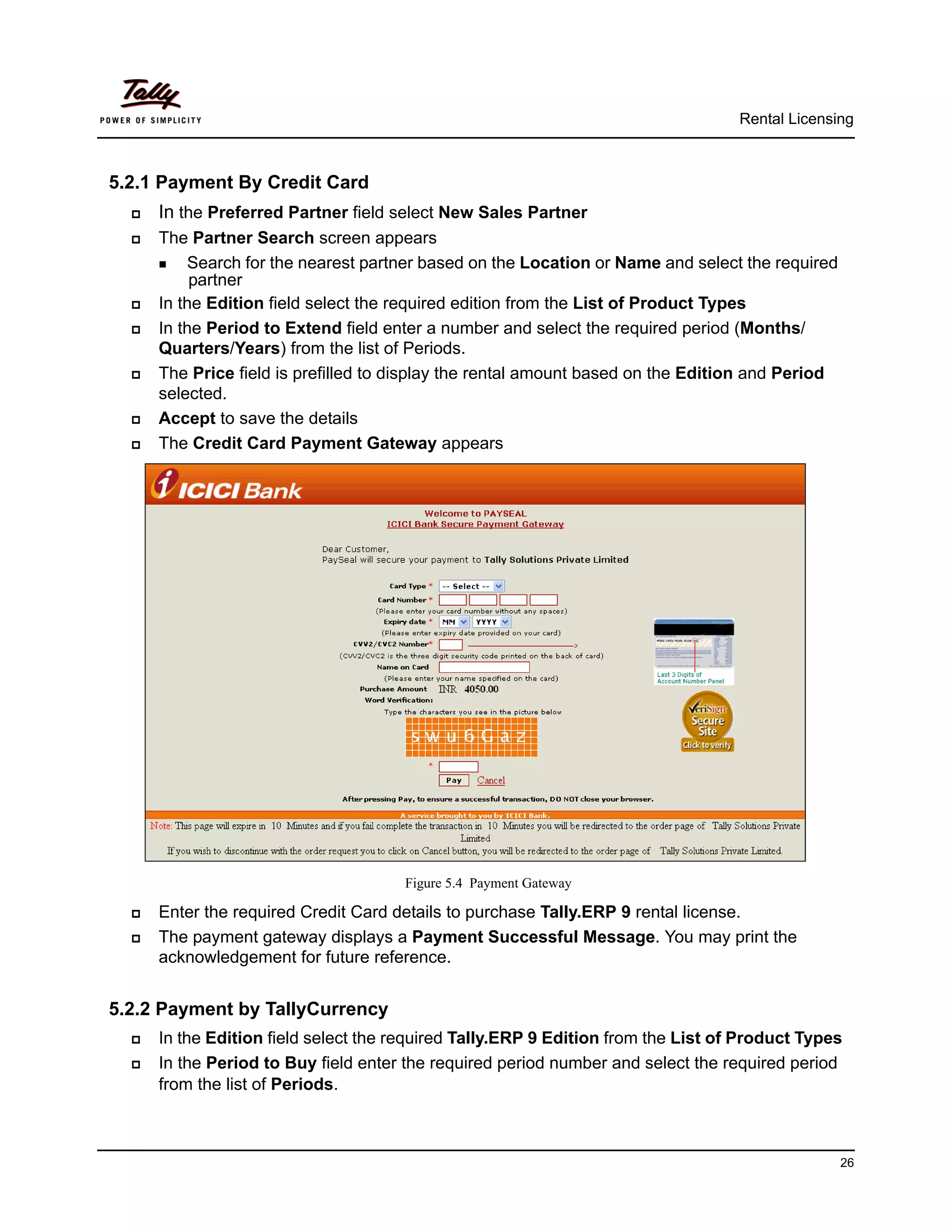 Rental Licensing



5.2.1 Payment By Credit Card
     In the Preferred Partner field select New Sales Partner
     The Partner Search screen appears
       Search for the nearest partner based on the Location or Name and select the required
           partner
     In the Edition field select the required edition from the List of Product Types
     In the Period to Extend field enter a number and select the required period (Months/
      Quarters/Years) from the list of Periods.
     The Price field is prefilled to display the rental amount based on the Edition and Period
      selected.
     Accept to save the details
     The Credit Card Payment Gateway appears




                                      Figure 5.4 Payment Gateway

     Enter the required Credit Card details to purchase Tally.ERP 9 rental license.
     The payment gateway displays a Payment Successful Message. You may print the
      acknowledgement for future reference.


5.2.2 Payment by TallyCurrency
     In the Edition field select the required Tally.ERP 9 Edition from the List of Product Types
     In the Period to Buy field enter the required period number and select the required period
      from the list of Periods.



                                                                                                  26
 