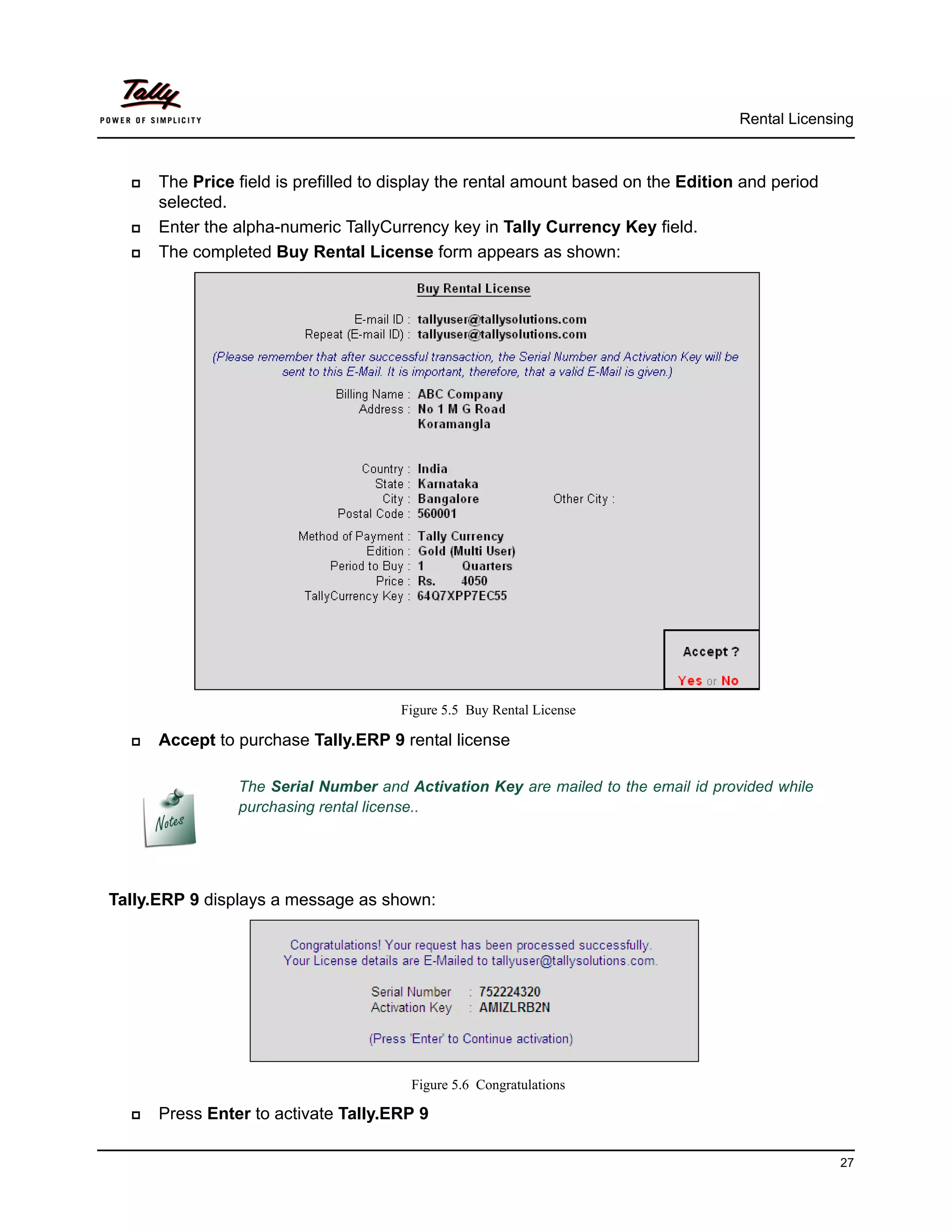 Rental Licensing



     The Price field is prefilled to display the rental amount based on the Edition and period
      selected.
     Enter the alpha-numeric TallyCurrency key in Tally Currency Key field.
     The completed Buy Rental License form appears as shown:




                                      Figure 5.5 Buy Rental License

     Accept to purchase Tally.ERP 9 rental license

                The Serial Number and Activation Key are mailed to the email id provided while
                purchasing rental license..




Tally.ERP 9 displays a message as shown:




                                        Figure 5.6 Congratulations

     Press Enter to activate Tally.ERP 9

                                                                                                  27
 