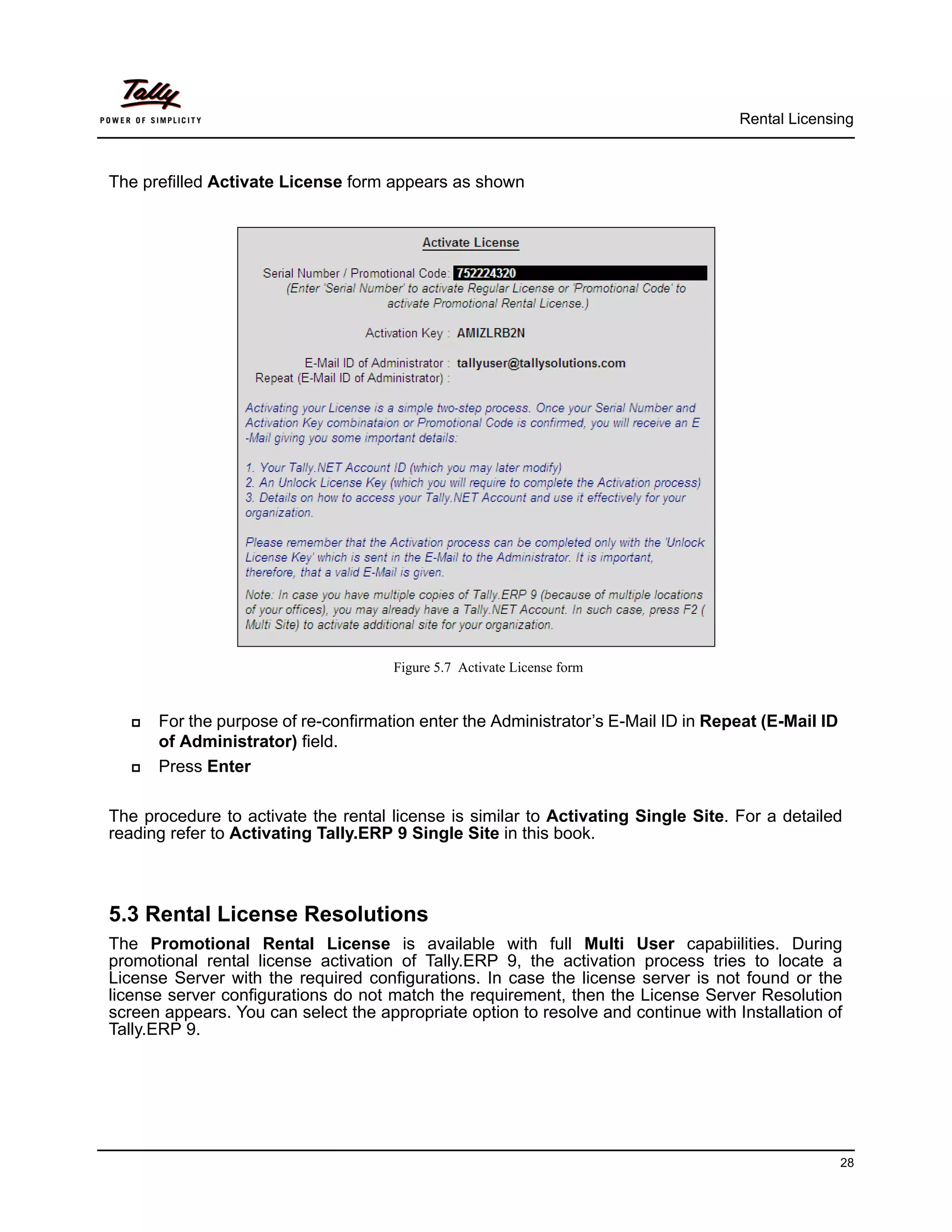 Rental Licensing



The prefilled Activate License form appears as shown




                                      Figure 5.7 Activate License form


     For the purpose of re-confirmation enter the Administrator’s E-Mail ID in Repeat (E-Mail ID
      of Administrator) field.
     Press Enter

The procedure to activate the rental license is similar to Activating Single Site. For a detailed
reading refer to Activating Tally.ERP 9 Single Site in this book.



5.3 Rental License Resolutions
The Promotional Rental License is available with full Multi User capabiilities. During
promotional rental license activation of Tally.ERP 9, the activation process tries to locate a
License Server with the required configurations. In case the license server is not found or the
license server configurations do not match the requirement, then the License Server Resolution
screen appears. You can select the appropriate option to resolve and continue with Installation of
Tally.ERP 9.




                                                                                                    28
 