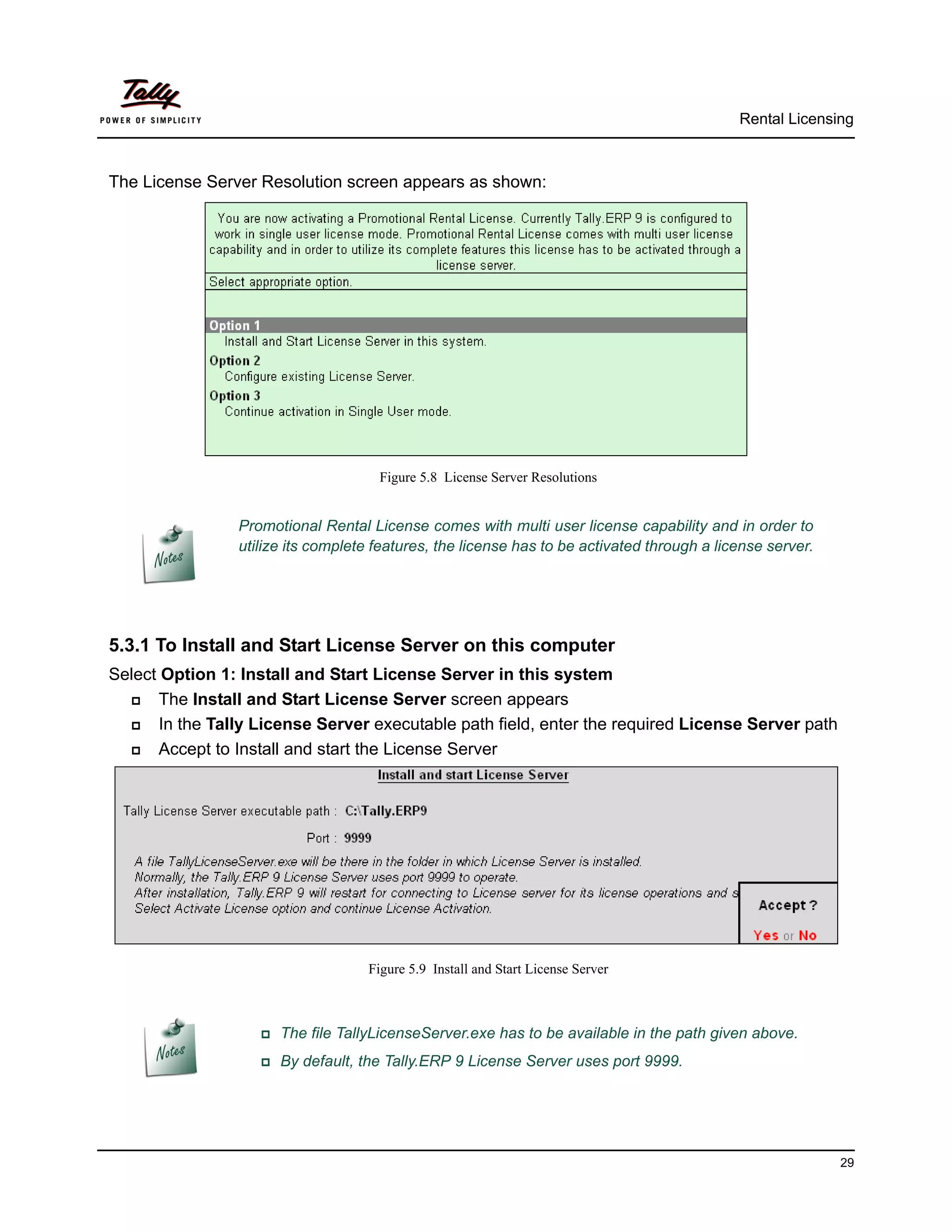 Rental Licensing



The License Server Resolution screen appears as shown:




                                      Figure 5.8 License Server Resolutions


                 Promotional Rental License comes with multi user license capability and in order to
                 utilize its complete features, the license has to be activated through a license server.




5.3.1 To Install and Start License Server on this computer
Select Option 1: Install and Start License Server in this system
      The Install and Start License Server screen appears
      In the Tally License Server executable path field, enter the required License Server path
      Accept to Install and start the License Server




                                    Figure 5.9 Install and Start License Server



                    The   file TallyLicenseServer.exe has to be available in the path given above.
                    By   default, the Tally.ERP 9 License Server uses port 9999.




                                                                                                            29
 