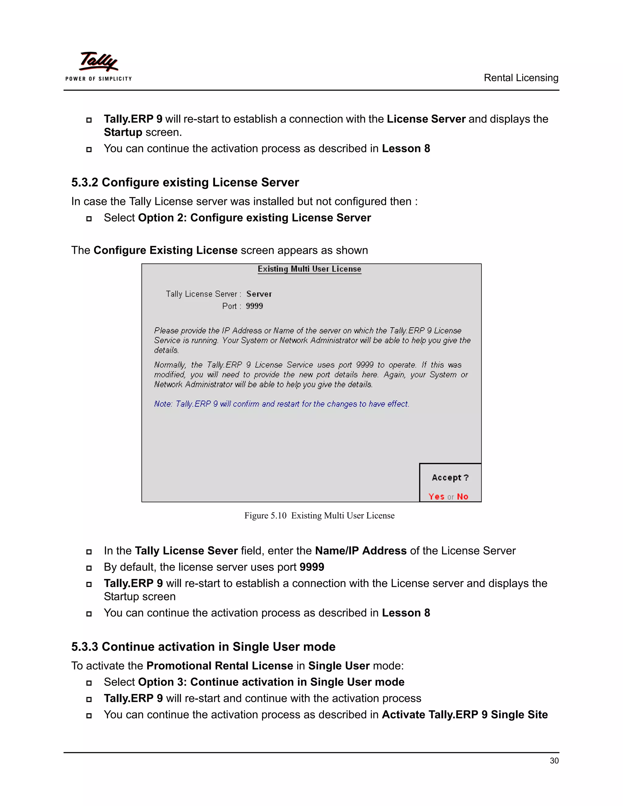 Rental Licensing



      Tally.ERP 9 will re-start to establish a connection with the License Server and displays the
       Startup screen.
      You can continue the activation process as described in Lesson 8


5.3.2 Configure existing License Server
In case the Tally License server was installed but not configured then :
     Select Option 2: Configure existing License Server

The Configure Existing License screen appears as shown




                                    Figure 5.10 Existing Multi User License


      In the Tally License Sever field, enter the Name/IP Address of the License Server
      By default, the license server uses port 9999
      Tally.ERP 9 will re-start to establish a connection with the License server and displays the
       Startup screen
      You can continue the activation process as described in Lesson 8


5.3.3 Continue activation in Single User mode
To activate the Promotional Rental License in Single User mode:
      Select Option 3: Continue activation in Single User mode
      Tally.ERP 9 will re-start and continue with the activation process
      You can continue the activation process as described in Activate Tally.ERP 9 Single Site



                                                                                                      30
 