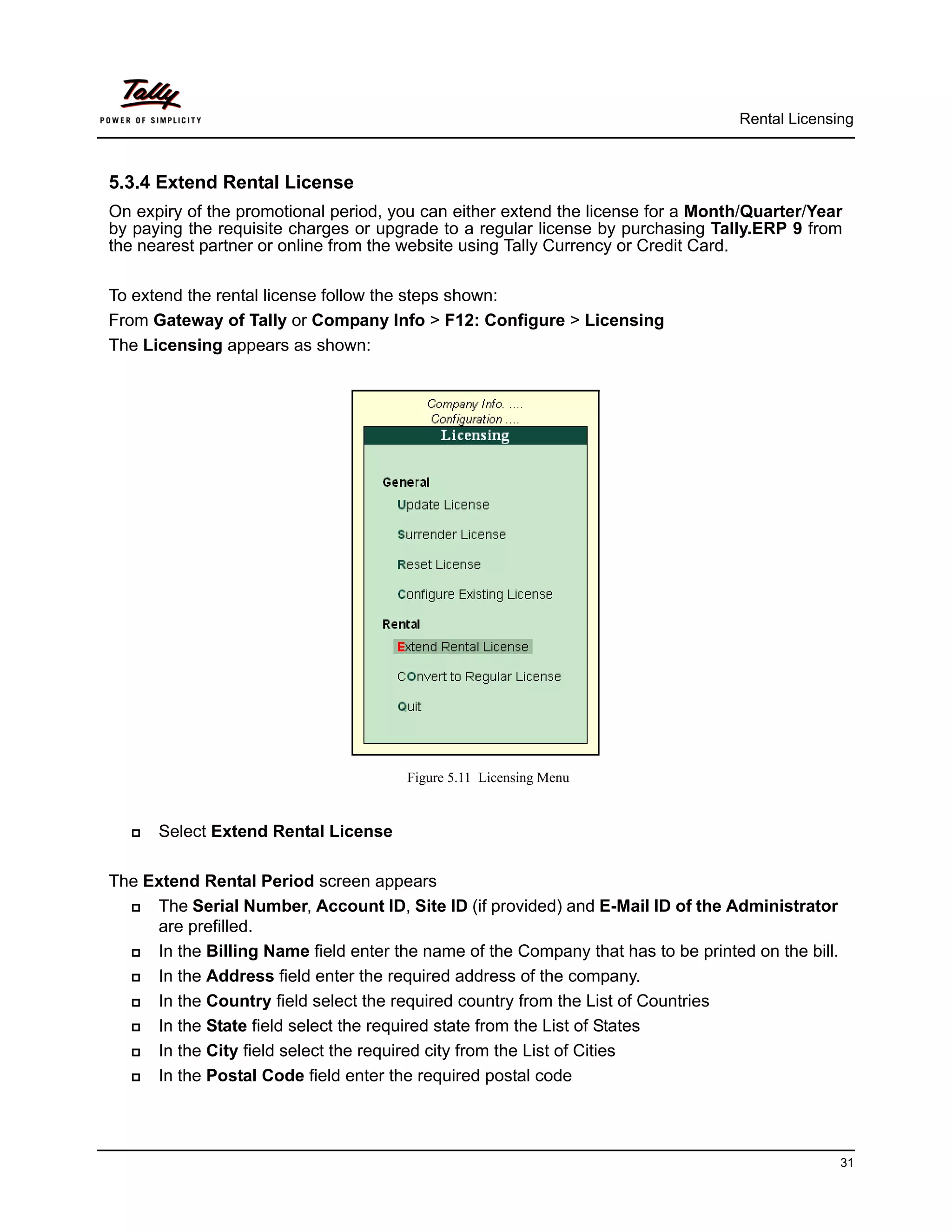 Rental Licensing



5.3.4 Extend Rental License
On expiry of the promotional period, you can either extend the license for a Month/Quarter/Year
by paying the requisite charges or upgrade to a regular license by purchasing Tally.ERP 9 from
the nearest partner or online from the website using Tally Currency or Credit Card.

To extend the rental license follow the steps shown:
From Gateway of Tally or Company Info > F12: Configure > Licensing
The Licensing appears as shown:




                                       Figure 5.11 Licensing Menu


     Select Extend Rental License

The Extend Rental Period screen appears
    The Serial Number, Account ID, Site ID (if provided) and E-Mail ID of the Administrator
     are prefilled.
    In the Billing Name field enter the name of the Company that has to be printed on the bill.
    In the Address field enter the required address of the company.
    In the Country field select the required country from the List of Countries
    In the State field select the required state from the List of States
    In the City field select the required city from the List of Cities
    In the Postal Code field enter the required postal code




                                                                                                   31
 