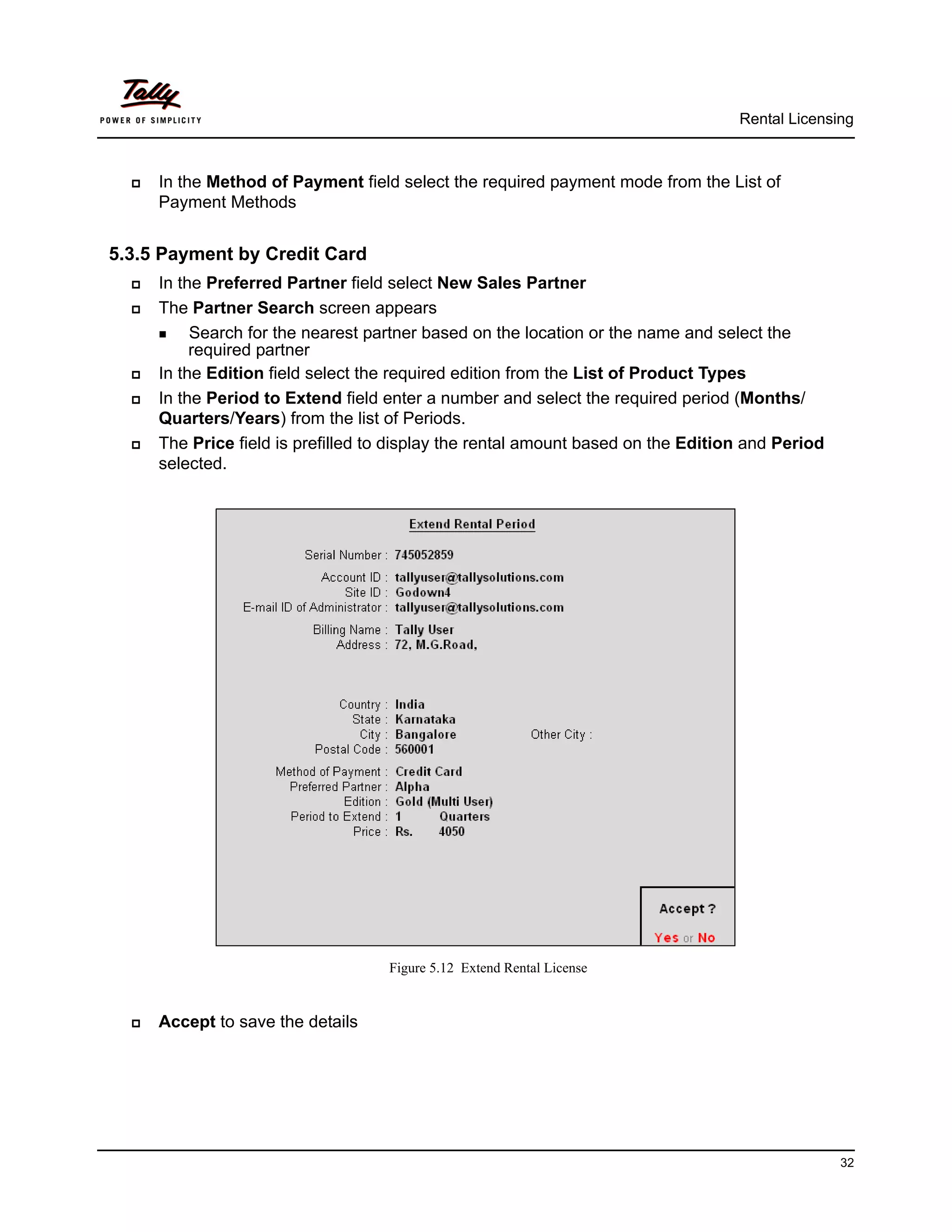 Rental Licensing



     In the Method of Payment field select the required payment mode from the List of
      Payment Methods


5.3.5 Payment by Credit Card
     In the Preferred Partner field select New Sales Partner
     The Partner Search screen appears
       Search for the nearest partner based on the location or the name and select the
           required partner
     In the Edition field select the required edition from the List of Product Types
     In the Period to Extend field enter a number and select the required period (Months/
      Quarters/Years) from the list of Periods.
     The Price field is prefilled to display the rental amount based on the Edition and Period
      selected.




                                    Figure 5.12 Extend Rental License


     Accept to save the details




                                                                                                  32
 