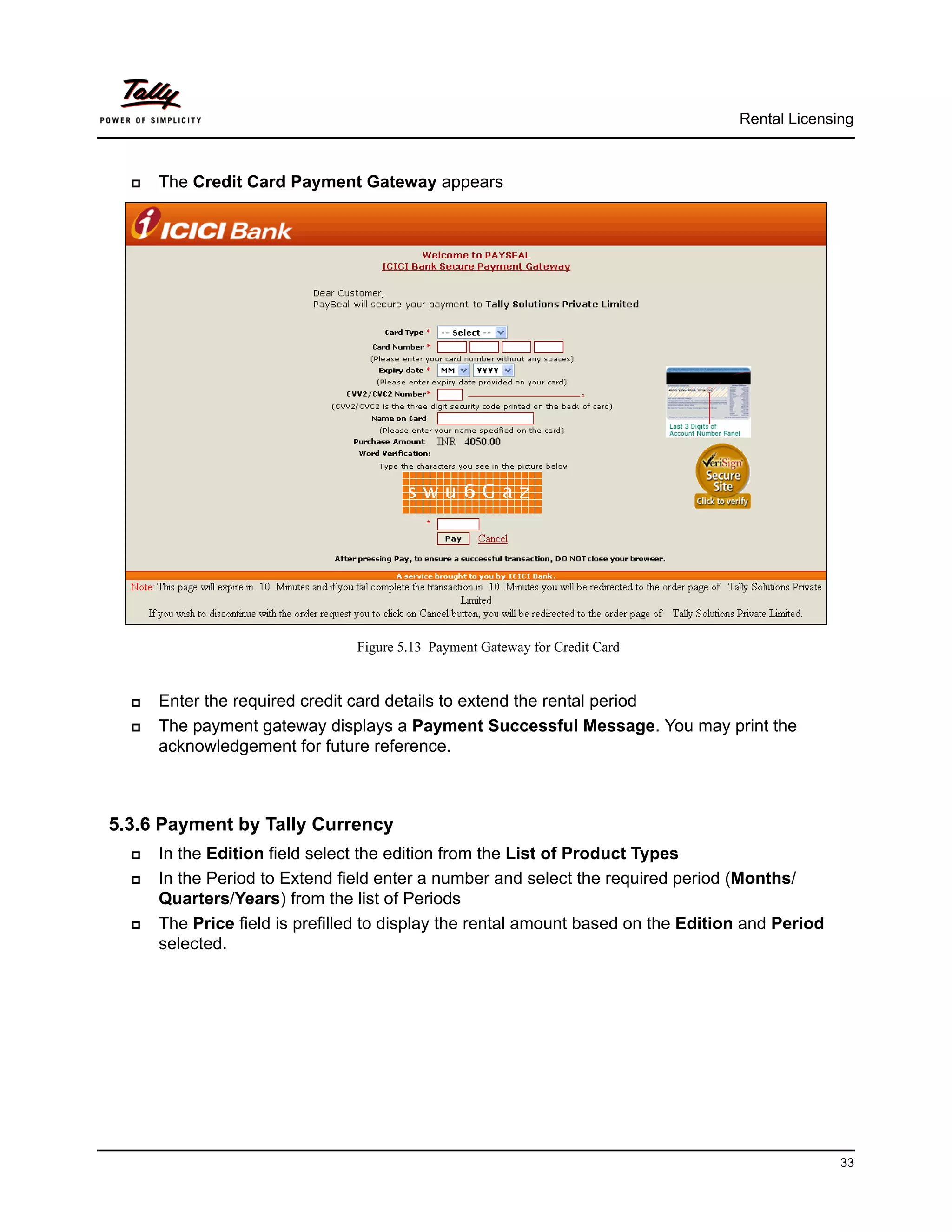 Rental Licensing



     The Credit Card Payment Gateway appears




                                Figure 5.13 Payment Gateway for Credit Card


     Enter the required credit card details to extend the rental period
     The payment gateway displays a Payment Successful Message. You may print the
      acknowledgement for future reference.



5.3.6 Payment by Tally Currency
     In the Edition field select the edition from the List of Product Types
     In the Period to Extend field enter a number and select the required period (Months/
      Quarters/Years) from the list of Periods
     The Price field is prefilled to display the rental amount based on the Edition and Period
      selected.




                                                                                                  33
 