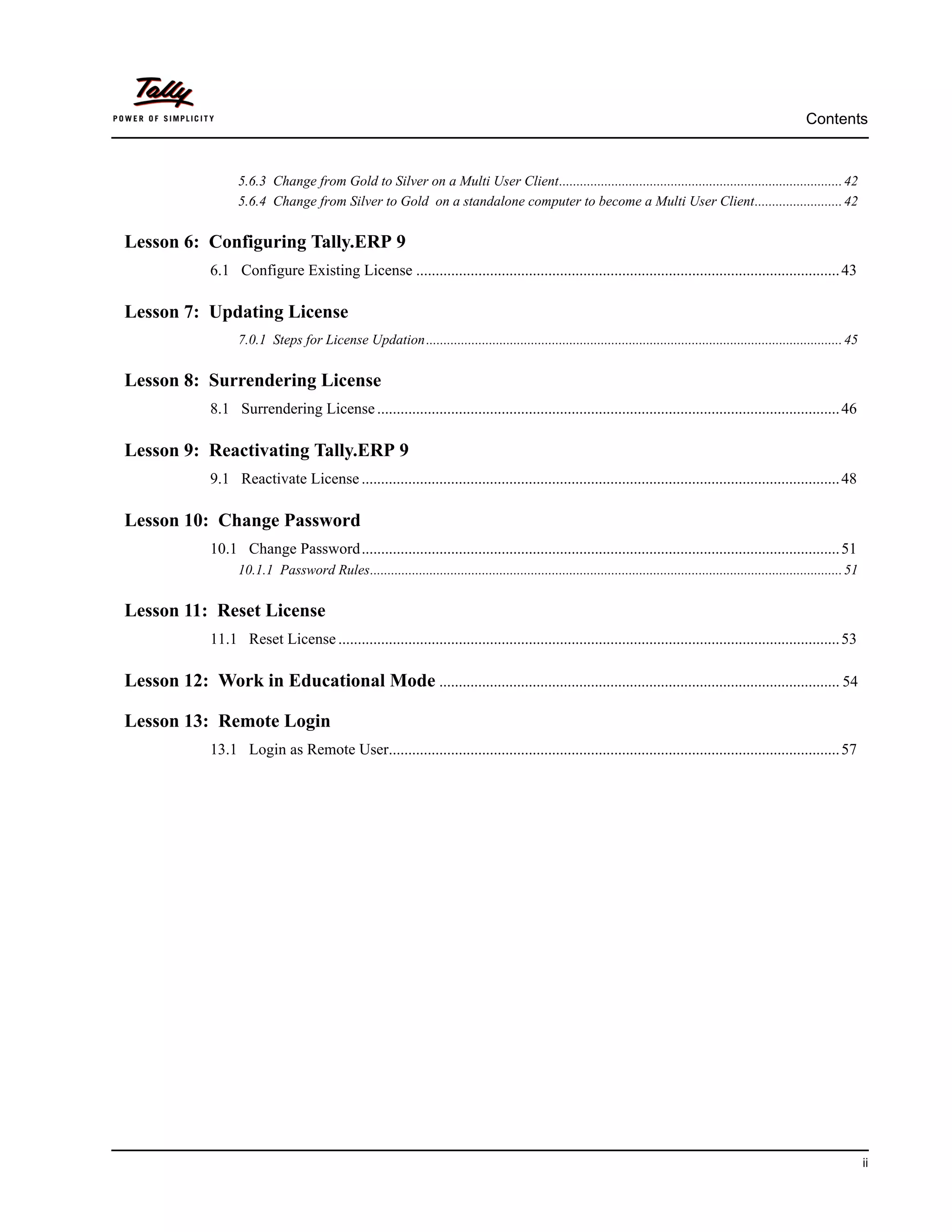 Contents


                      5.6.3 Change from Gold to Silver on a Multi User Client................................................................................. 42
                      5.6.4 Change from Silver to Gold on a standalone computer to become a Multi User Client......................... 42


Lesson 6: Configuring Tally.ERP 9
                6.1 Configure Existing License ............................................................................................................. 43

Lesson 7: Updating License
                      7.0.1 Steps for License Updation ....................................................................................................................... 45


Lesson 8: Surrendering License
                8.1 Surrendering License ....................................................................................................................... 46

Lesson 9: Reactivating Tally.ERP 9
                9.1 Reactivate License ........................................................................................................................... 48

Lesson 10: Change Password
                10.1 Change Password........................................................................................................................... 51
                      10.1.1 Password Rules....................................................................................................................................... 51


Lesson 11: Reset License
                11.1 Reset License ................................................................................................................................. 53

Lesson 12: Work in Educational Mode ....................................................................................................... 54

Lesson 13: Remote Login
                13.1 Login as Remote User.................................................................................................................... 57




                                                                                                                                                                                        ii
 
