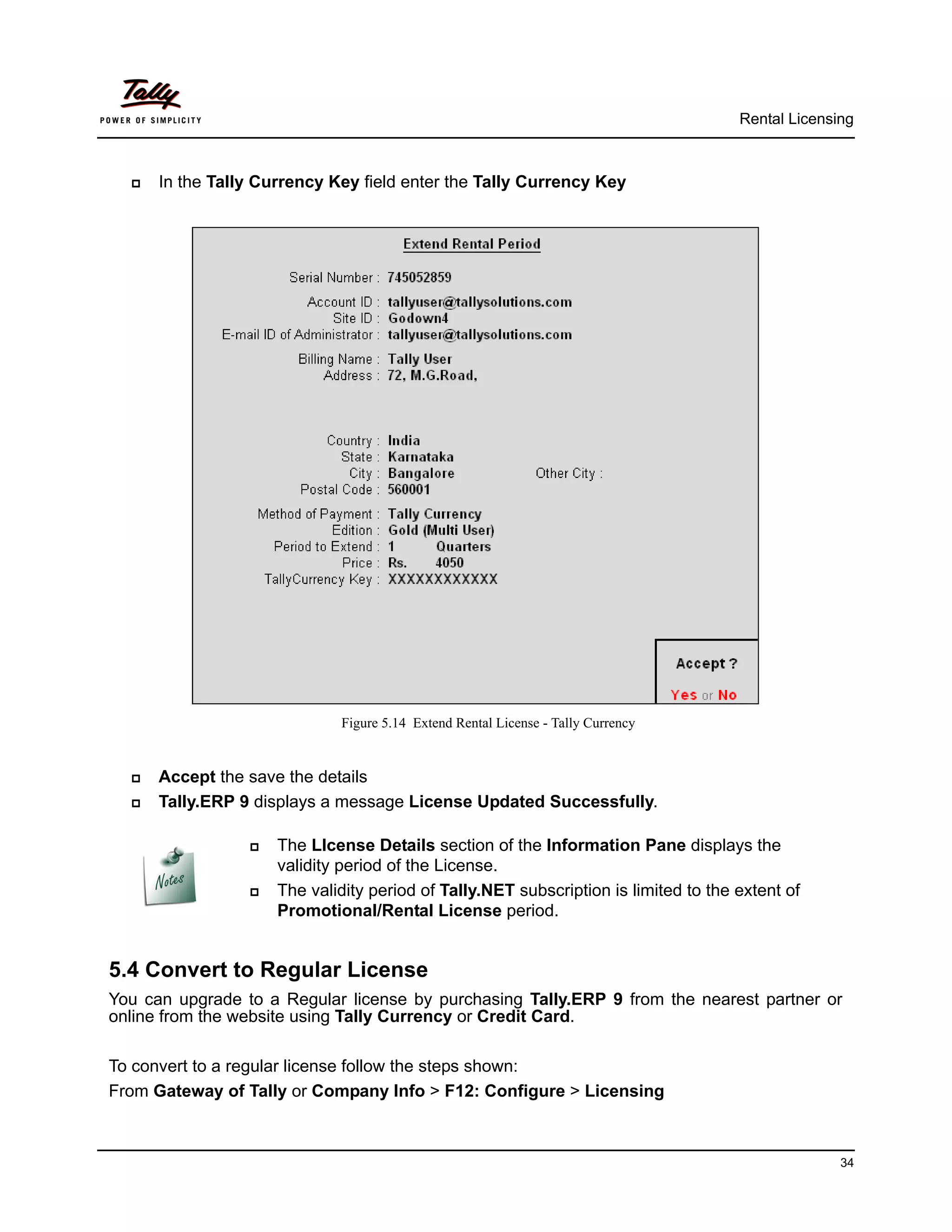 Rental Licensing



     In the Tally Currency Key field enter the Tally Currency Key




                             Figure 5.14 Extend Rental License - Tally Currency


     Accept the save the details
     Tally.ERP 9 displays a message License Updated Successfully.

                    The LIcense Details section of the Information Pane displays the
                     validity period of the License.
                    The validity period of Tally.NET subscription is limited to the extent of
                     Promotional/Rental License period.


5.4 Convert to Regular License
You can upgrade to a Regular license by purchasing Tally.ERP 9 from the nearest partner or
online from the website using Tally Currency or Credit Card.

To convert to a regular license follow the steps shown:
From Gateway of Tally or Company Info > F12: Configure > Licensing



                                                                                                   34
 