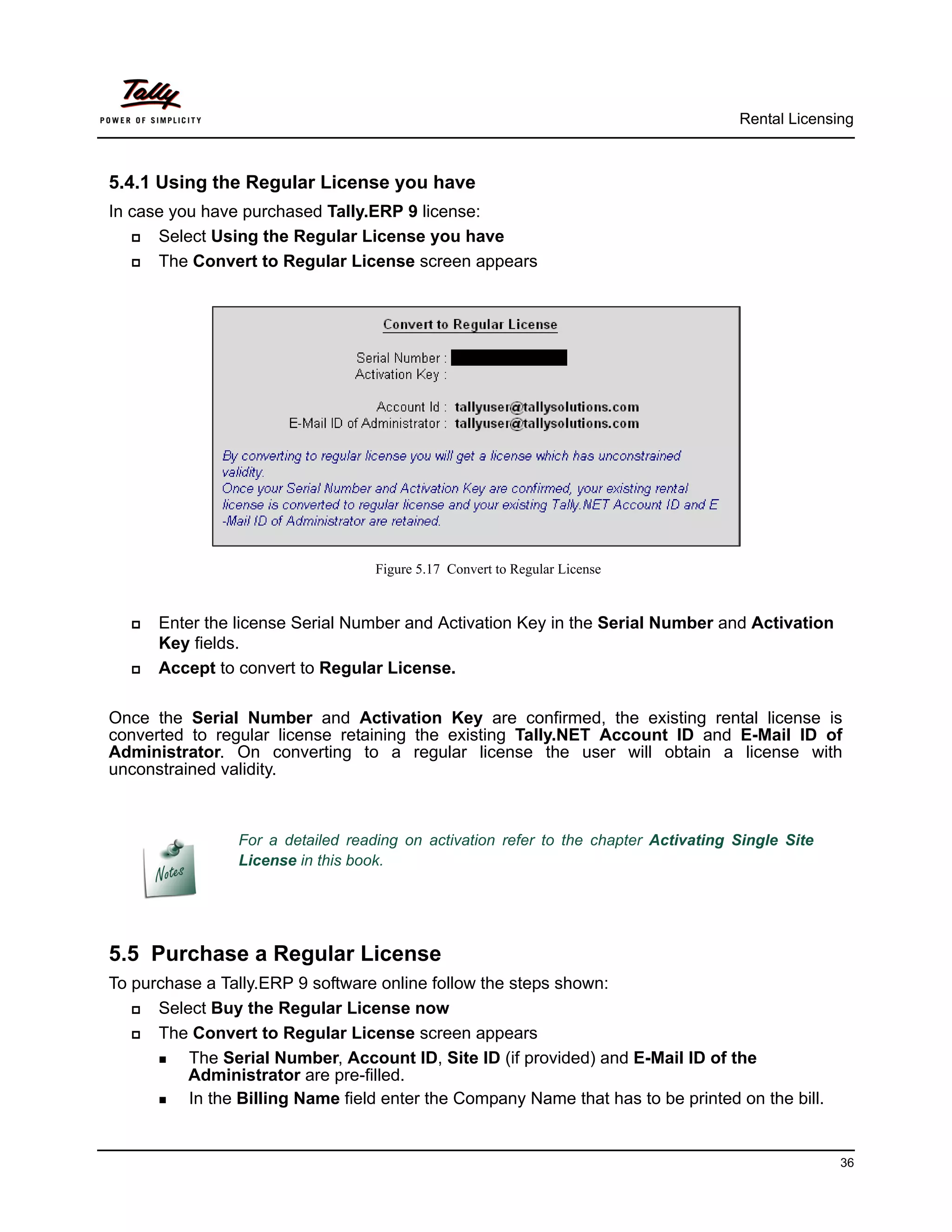 Rental Licensing



5.4.1 Using the Regular License you have
In case you have purchased Tally.ERP 9 license:
     Select Using the Regular License you have
     The Convert to Regular License screen appears




                                    Figure 5.17 Convert to Regular License


     Enter the license Serial Number and Activation Key in the Serial Number and Activation
      Key fields.
     Accept to convert to Regular License.

Once the Serial Number and Activation Key are confirmed, the existing rental license is
converted to regular license retaining the existing Tally.NET Account ID and E-Mail ID of
Administrator. On converting to a regular license the user will obtain a license with
unconstrained validity.



                 For a detailed reading on activation refer to the chapter Activating Single Site
                 License in this book.




5.5 Purchase a Regular License
To purchase a Tally.ERP 9 software online follow the steps shown:
     Select Buy the Regular License now
     The Convert to Regular License screen appears
       The Serial Number, Account ID, Site ID (if provided) and E-Mail ID of the
          Administrator are pre-filled.
       In the Billing Name field enter the Company Name that has to be printed on the bill.




                                                                                                    36
 