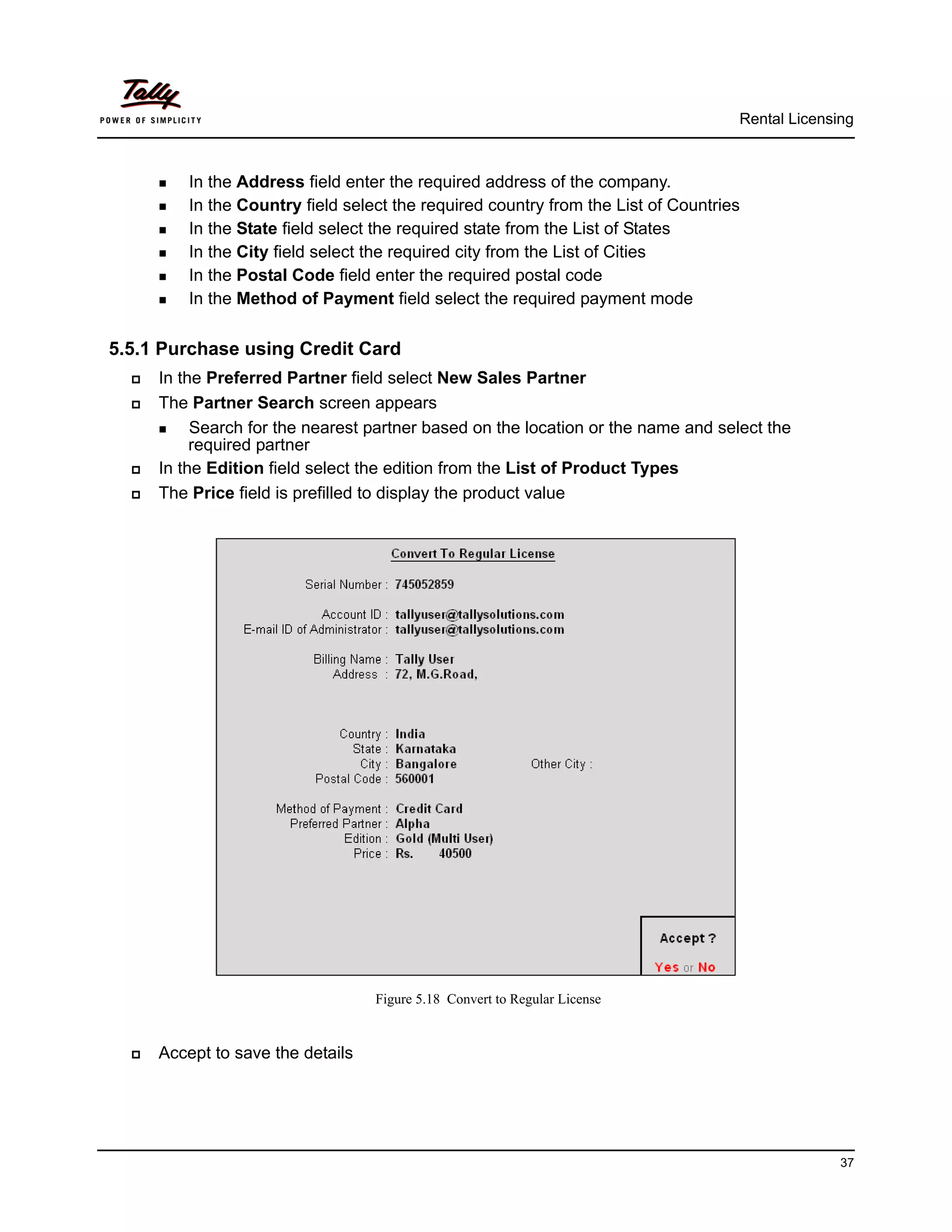Rental Licensing



       In the Address field enter the required address of the company.
       In the Country field select the required country from the List of Countries
       In the State field select the required state from the List of States

       In the City field select the required city from the List of Cities

       In the Postal Code field enter the required postal code

       In the Method of Payment field select the required payment mode



5.5.1 Purchase using Credit Card
     In the Preferred Partner field select New Sales Partner
     The Partner Search screen appears
       Search for the nearest partner based on the location or the name and select the
           required partner
     In the Edition field select the edition from the List of Product Types
     The Price field is prefilled to display the product value




                                   Figure 5.18 Convert to Regular License


     Accept to save the details




                                                                                                  37
 