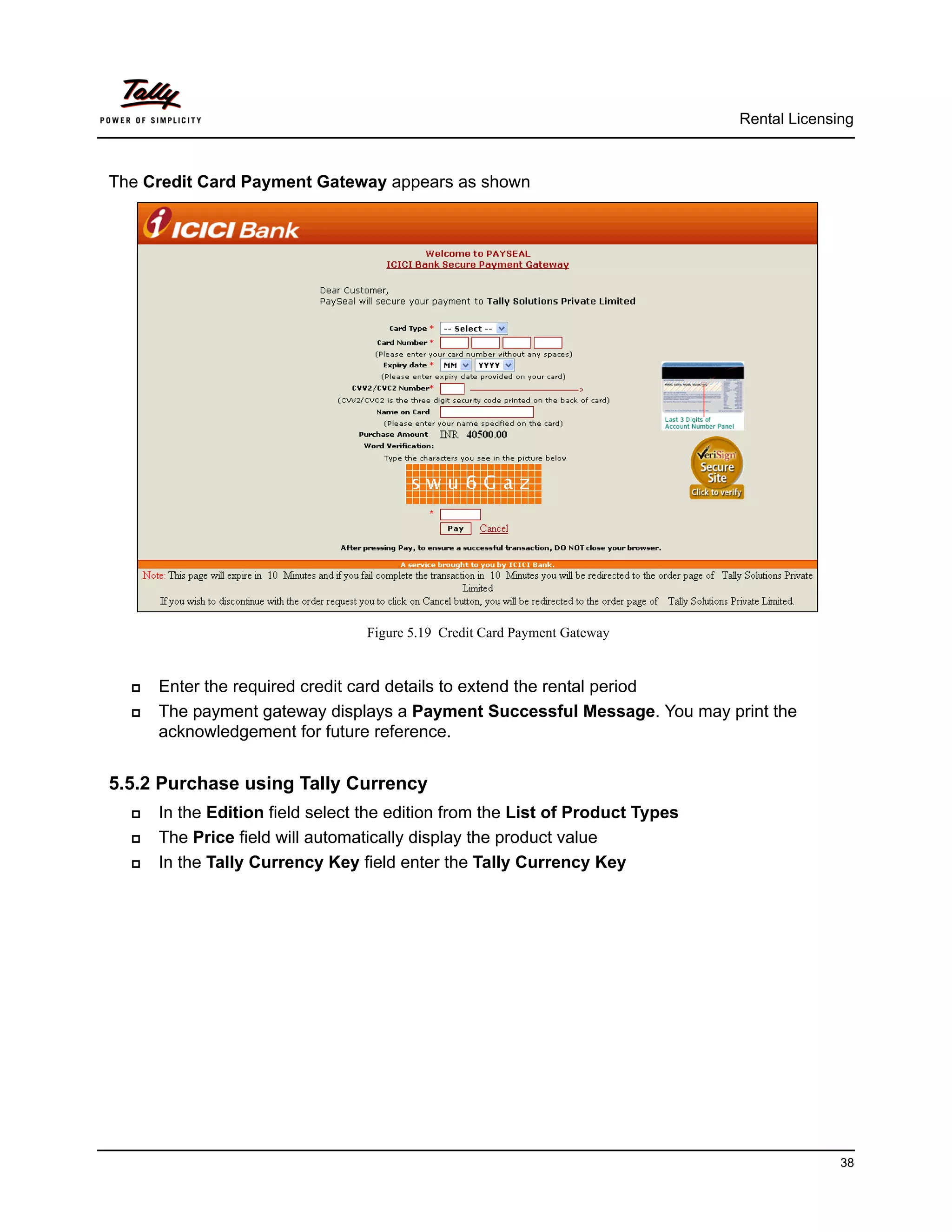 Rental Licensing



The Credit Card Payment Gateway appears as shown




                                  Figure 5.19 Credit Card Payment Gateway


     Enter the required credit card details to extend the rental period
     The payment gateway displays a Payment Successful Message. You may print the
      acknowledgement for future reference.


5.5.2 Purchase using Tally Currency
     In the Edition field select the edition from the List of Product Types
     The Price field will automatically display the product value
     In the Tally Currency Key field enter the Tally Currency Key




                                                                                             38
 