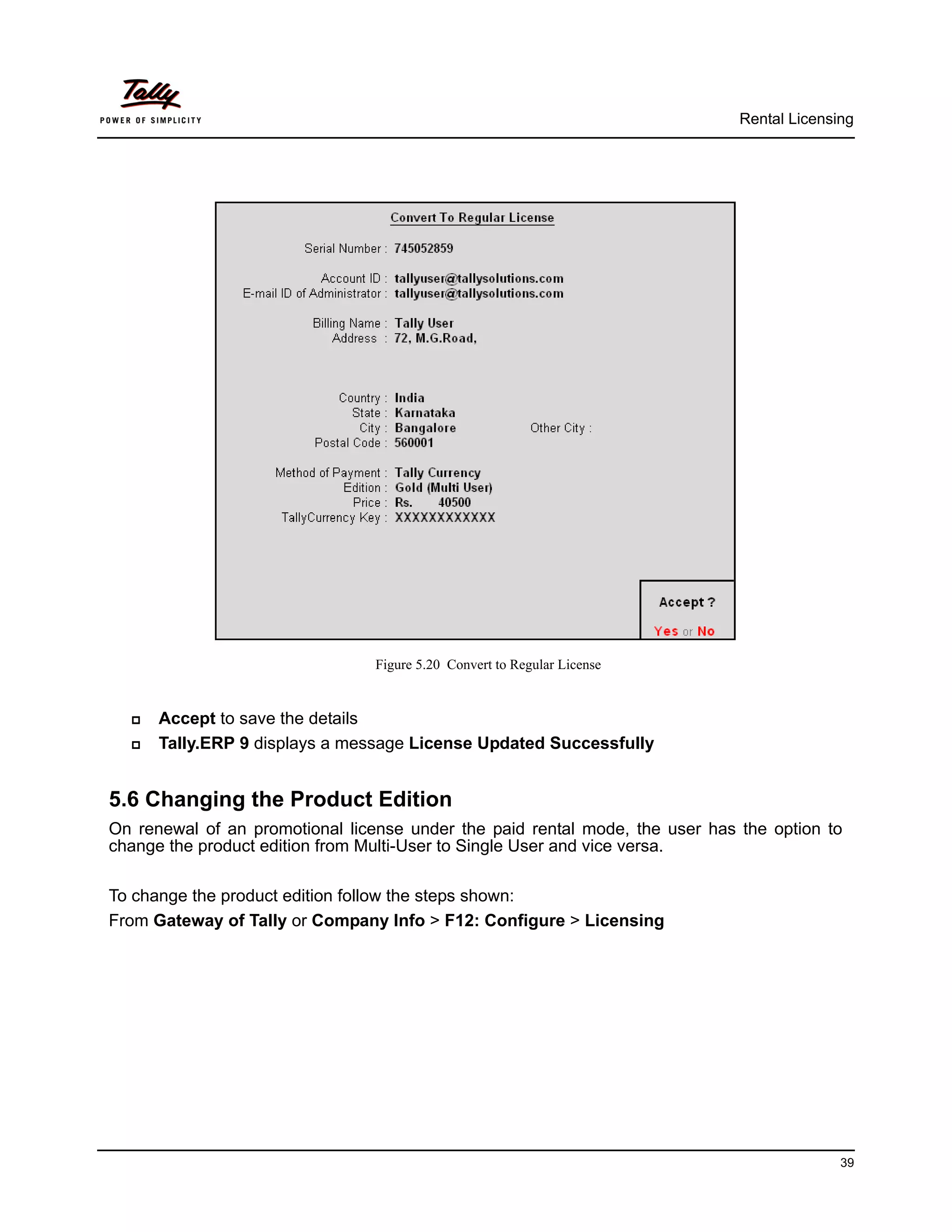Rental Licensing




                                 Figure 5.20 Convert to Regular License


     Accept to save the details
     Tally.ERP 9 displays a message License Updated Successfully


5.6 Changing the Product Edition
On renewal of an promotional license under the paid rental mode, the user has the option to
change the product edition from Multi-User to Single User and vice versa.

To change the product edition follow the steps shown:
From Gateway of Tally or Company Info > F12: Configure > Licensing




                                                                                            39
 