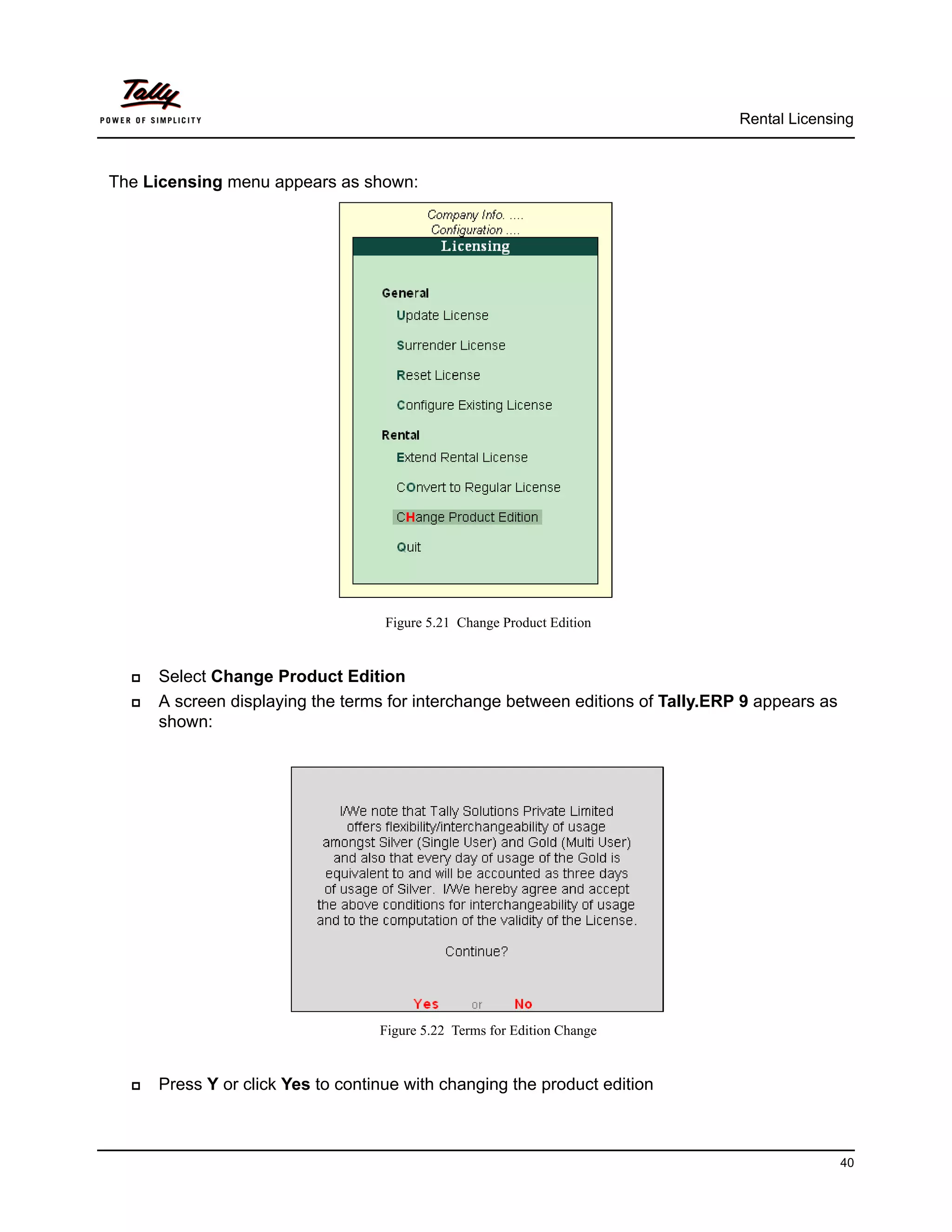 Rental Licensing



The Licensing menu appears as shown:




                                    Figure 5.21 Change Product Edition


     Select Change Product Edition
     A screen displaying the terms for interchange between editions of Tally.ERP 9 appears as
      shown:




                                   Figure 5.22 Terms for Edition Change


     Press Y or click Yes to continue with changing the product edition



                                                                                                 40
 