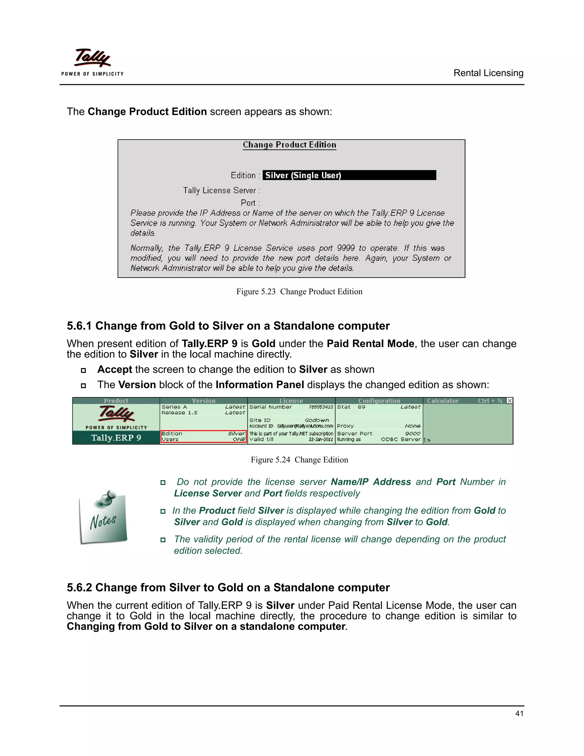 Rental Licensing



The Change Product Edition screen appears as shown:




                                      Figure 5.23 Change Product Edition



5.6.1 Change from Gold to Silver on a Standalone computer
When present edition of Tally.ERP 9 is Gold under the Paid Rental Mode, the user can change
the edition to Silver in the local machine directly.
      Accept the screen to change the edition to Silver as shown
      The Version block of the Information Panel displays the changed edition as shown:




                                          Figure 5.24 Change Edition

                      Do not provide the license server Name/IP Address and Port Number in
                        License Server and Port fields respectively
                   In   the Product field Silver is displayed while changing the edition from Gold to
                        Silver and Gold is displayed when changing from Silver to Gold.
                    The    validity period of the rental license will change depending on the product
                        edition selected.


5.6.2 Change from Silver to Gold on a Standalone computer
When the current edition of Tally.ERP 9 is Silver under Paid Rental License Mode, the user can
change it to Gold in the local machine directly, the procedure to change edition is similar to
Changing from Gold to Silver on a standalone computer.




                                                                                                          41
 
