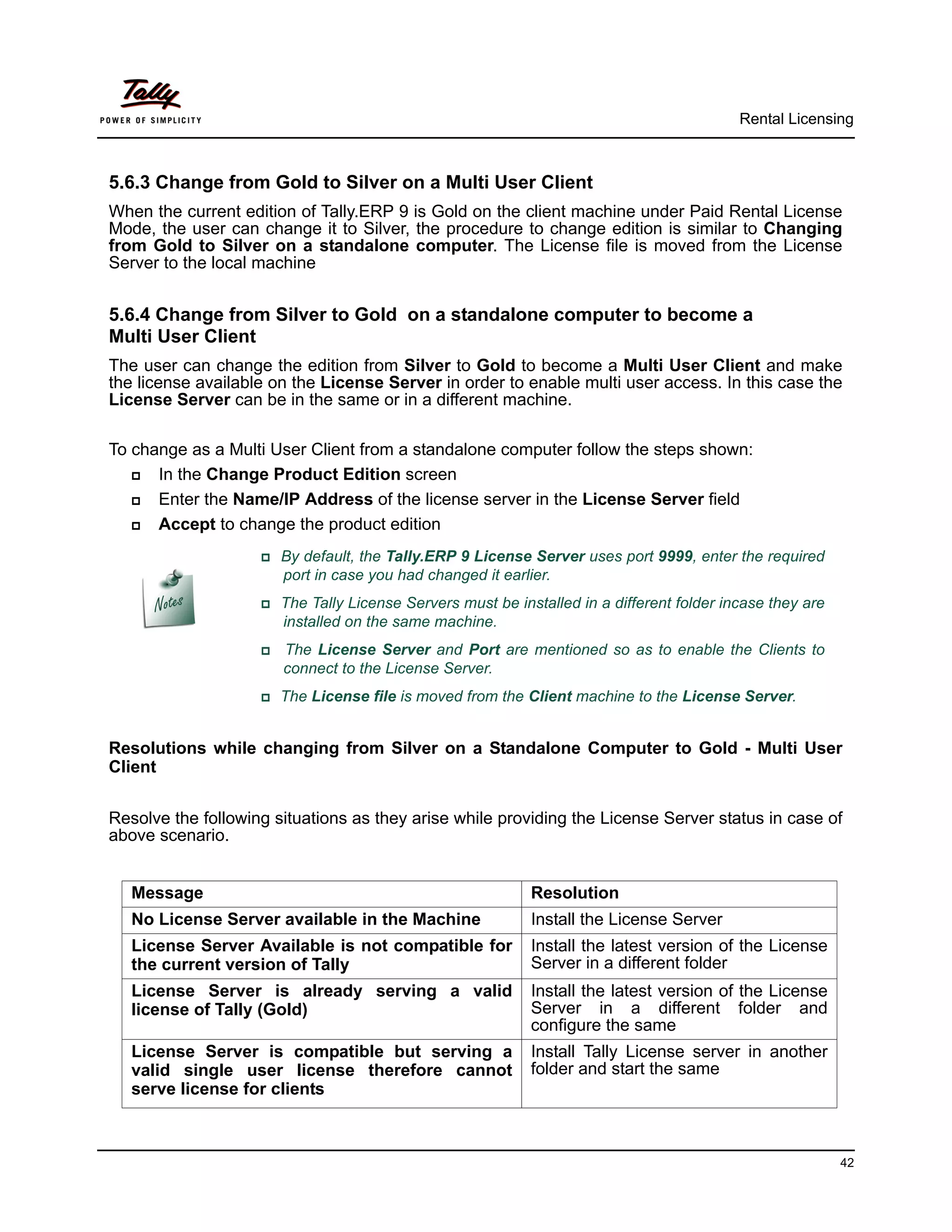 Rental Licensing



5.6.3 Change from Gold to Silver on a Multi User Client
When the current edition of Tally.ERP 9 is Gold on the client machine under Paid Rental License
Mode, the user can change it to Silver, the procedure to change edition is similar to Changing
from Gold to Silver on a standalone computer. The License file is moved from the License
Server to the local machine


5.6.4 Change from Silver to Gold on a standalone computer to become a
Multi User Client
The user can change the edition from Silver to Gold to become a Multi User Client and make
the license available on the License Server in order to enable multi user access. In this case the
License Server can be in the same or in a different machine.

To change as a Multi User Client from a standalone computer follow the steps shown:
     In the Change Product Edition screen
     Enter the Name/IP Address of the license server in the License Server field
     Accept to change the product edition
                    By    default, the Tally.ERP 9 License Server uses port 9999, enter the required
                         port in case you had changed it earlier.
                    The     Tally License Servers must be installed in a different folder incase they are
                         installed on the same machine.
                       The License Server and Port are mentioned so as to enable the Clients to
                         connect to the License Server.
                    The    License file is moved from the Client machine to the License Server.


Resolutions while changing from Silver on a Standalone Computer to Gold - Multi User
Client


Resolve the following situations as they arise while providing the License Server status in case of
above scenario.


   Message                                                    Resolution
   No License Server available in the Machine                 Install the License Server
   License Server Available is not compatible for             Install the latest version of the License
   the current version of Tally                               Server in a different folder
   License Server is already serving a valid                  Install the latest version of the License
   license of Tally (Gold)                                    Server in a different folder and
                                                              configure the same
   License Server is compatible but serving a                 Install Tally License server in another
   valid single user license therefore cannot                 folder and start the same
   serve license for clients



                                                                                                              42
 