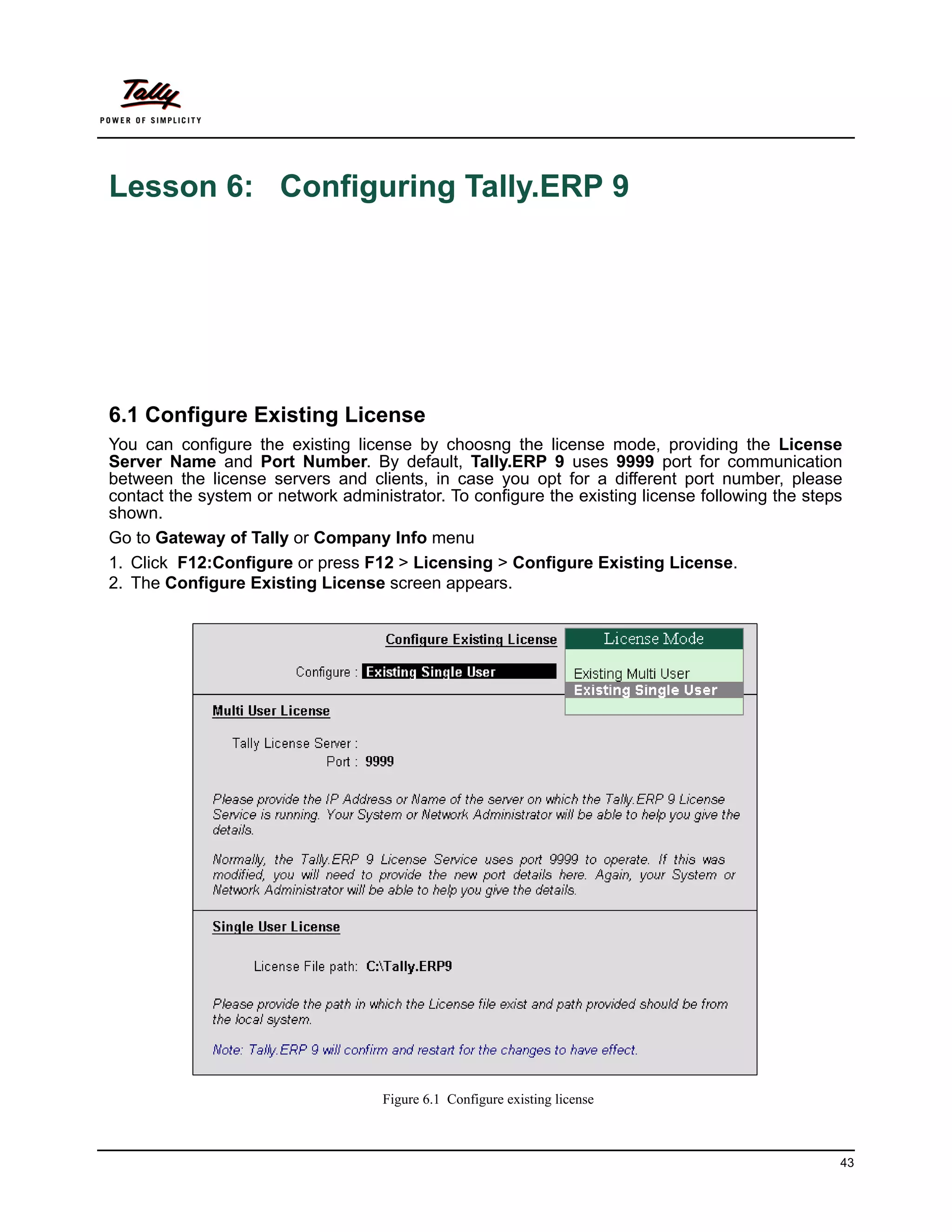 Lesson 6: Configuring Tally.ERP 9




6.1 Configure Existing License
You can configure the existing license by choosng the license mode, providing the License
Server Name and Port Number. By default, Tally.ERP 9 uses 9999 port for communication
between the license servers and clients, in case you opt for a different port number, please
contact the system or network administrator. To configure the existing license following the steps
shown.
Go to Gateway of Tally or Company Info menu
1. Click F12:Configure or press F12 > Licensing > Configure Existing License.
2. The Configure Existing License screen appears.




                                    Figure 6.1 Configure existing license



                                                                                                 43
 