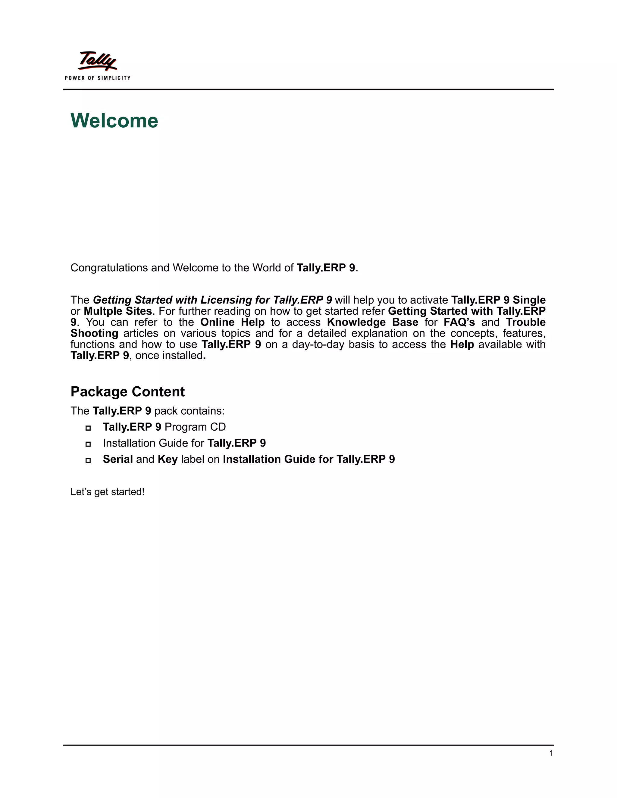 Welcome




Congratulations and Welcome to the World of Tally.ERP 9.

The Getting Started with Licensing for Tally.ERP 9 will help you to activate Tally.ERP 9 Single
or Multple Sites. For further reading on how to get started refer Getting Started with Tally.ERP
9. You can refer to the Online Help to access Knowledge Base for FAQ’s and Trouble
Shooting articles on various topics and for a detailed explanation on the concepts, features,
functions and how to use Tally.ERP 9 on a day-to-day basis to access the Help available with
Tally.ERP 9, once installed.


Package Content
The Tally.ERP 9 pack contains:
     Tally.ERP 9 Program CD
     Installation Guide for Tally.ERP 9
     Serial and Key label on Installation Guide for Tally.ERP 9

Let’s get started!




                                                                                                   1
 