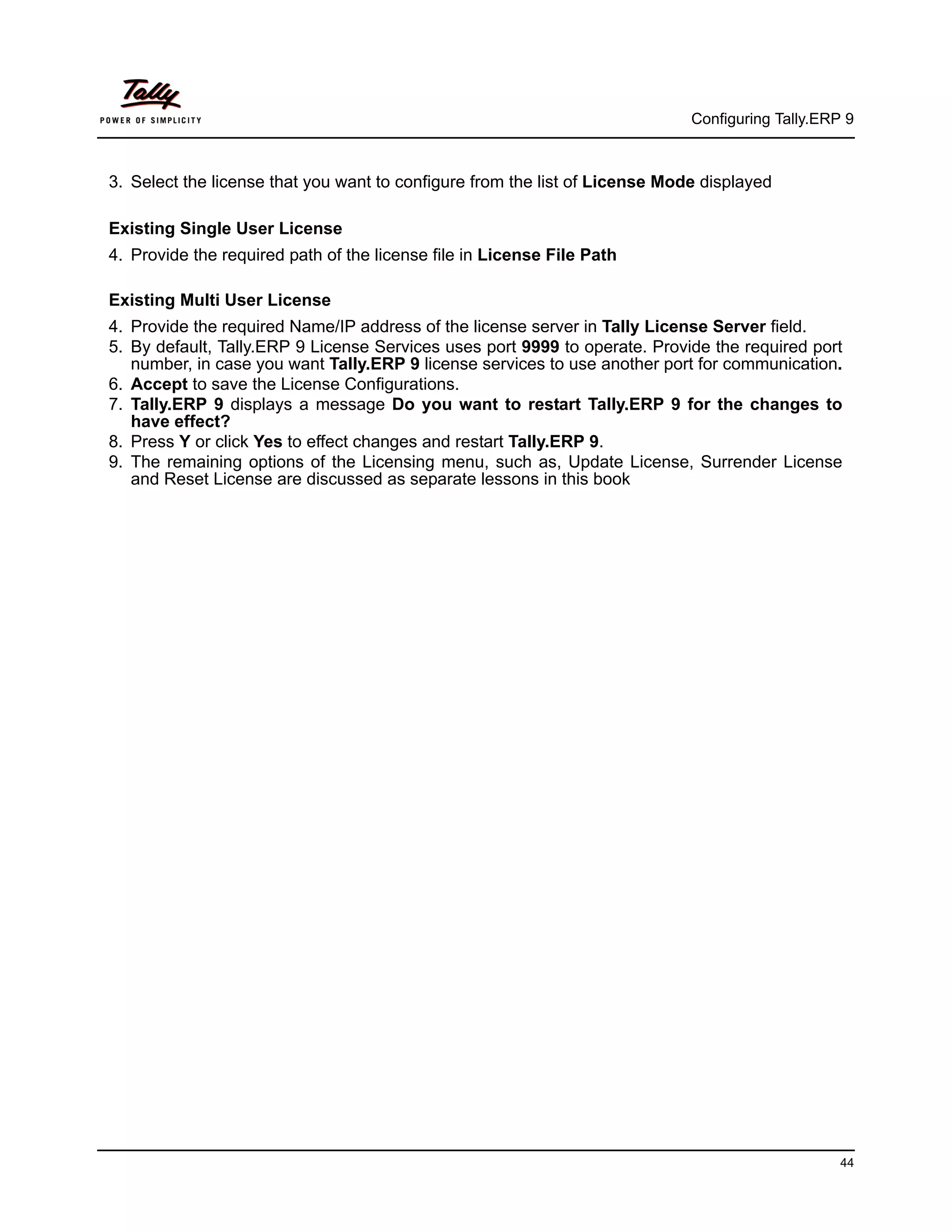 Configuring Tally.ERP 9



3. Select the license that you want to configure from the list of License Mode displayed

Existing Single User License
4. Provide the required path of the license file in License File Path

Existing Multi User License
4. Provide the required Name/IP address of the license server in Tally License Server field.
5. By default, Tally.ERP 9 License Services uses port 9999 to operate. Provide the required port
   number, in case you want Tally.ERP 9 license services to use another port for communication.
6. Accept to save the License Configurations.
7. Tally.ERP 9 displays a message Do you want to restart Tally.ERP 9 for the changes to
   have effect?
8. Press Y or click Yes to effect changes and restart Tally.ERP 9.
9. The remaining options of the Licensing menu, such as, Update License, Surrender License
   and Reset License are discussed as separate lessons in this book




                                                                                                  44
 