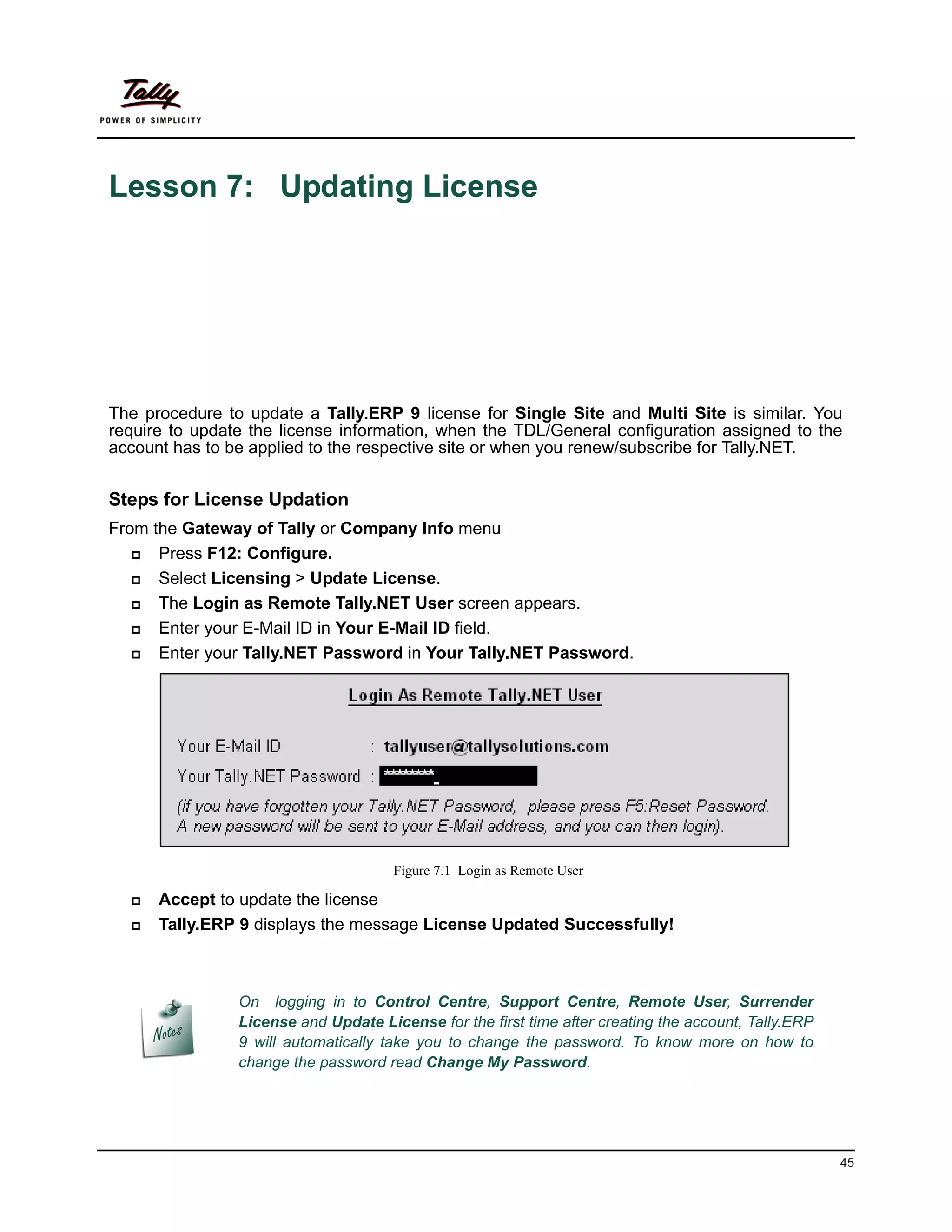 Lesson 7: Updating License




The procedure to update a Tally.ERP 9 license for Single Site and Multi Site is similar. You
require to update the license information, when the TDL/General configuration assigned to the
account has to be applied to the respective site or when you renew/subscribe for Tally.NET.


Steps for License Updation
From the Gateway of Tally or Company Info menu
     Press F12: Configure.
     Select Licensing > Update License.
     The Login as Remote Tally.NET User screen appears.
     Enter your E-Mail ID in Your E-Mail ID field.
     Enter your Tally.NET Password in Your Tally.NET Password.




                                      Figure 7.1 Login as Remote User

     Accept to update the license
     Tally.ERP 9 displays the message License Updated Successfully!



                On logging in to Control Centre, Support Centre, Remote User, Surrender
                License and Update License for the first time after creating the account, Tally.ERP
                9 will automatically take you to change the password. To know more on how to
                change the password read Change My Password.




                                                                                                      45
 