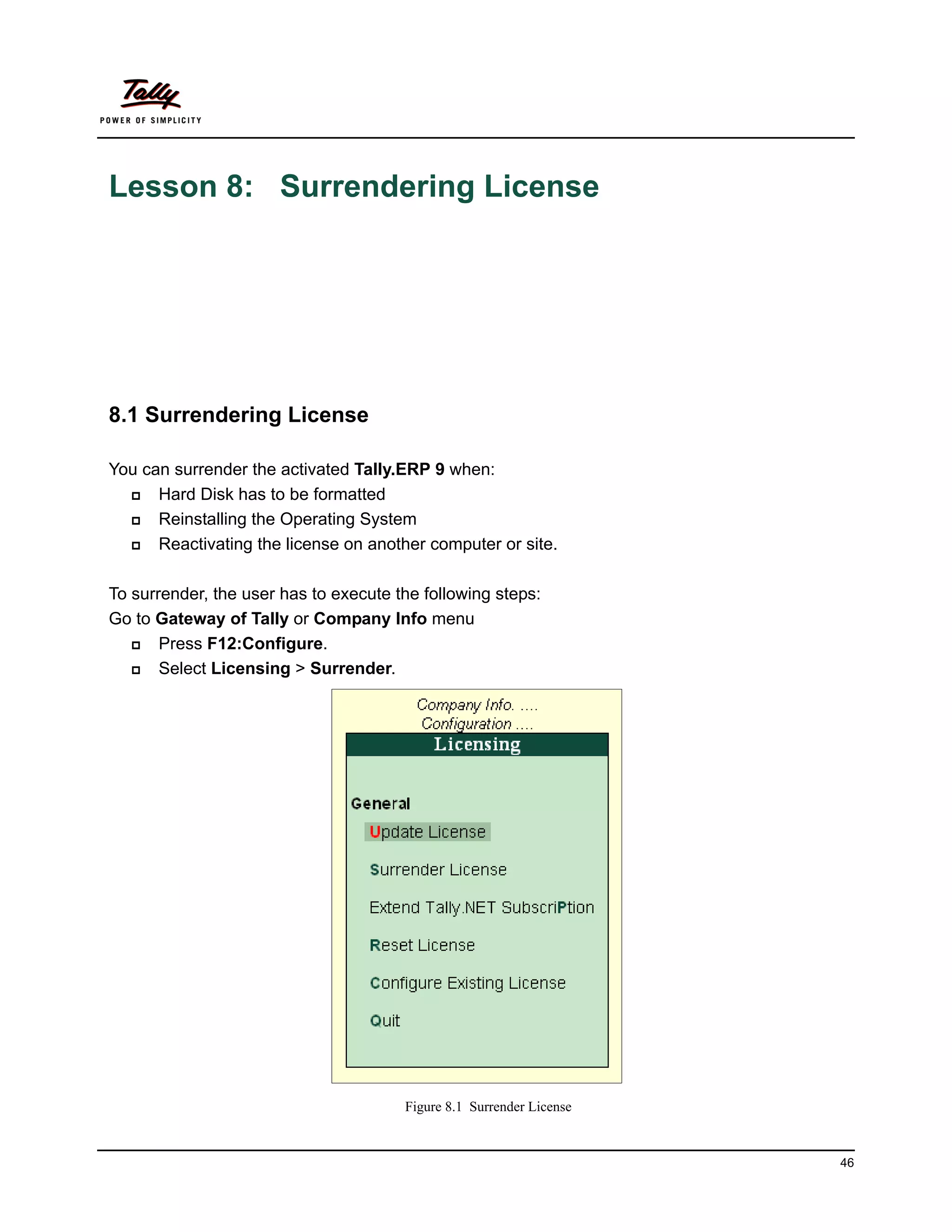 Lesson 8: Surrendering License




8.1 Surrendering License

You can surrender the activated Tally.ERP 9 when:
     Hard Disk has to be formatted
     Reinstalling the Operating System
     Reactivating the license on another computer or site.

To surrender, the user has to execute the following steps:
Go to Gateway of Tally or Company Info menu
      Press F12:Configure.
      Select Licensing > Surrender.




                                       Figure 8.1 Surrender License


                                                                      46
 
