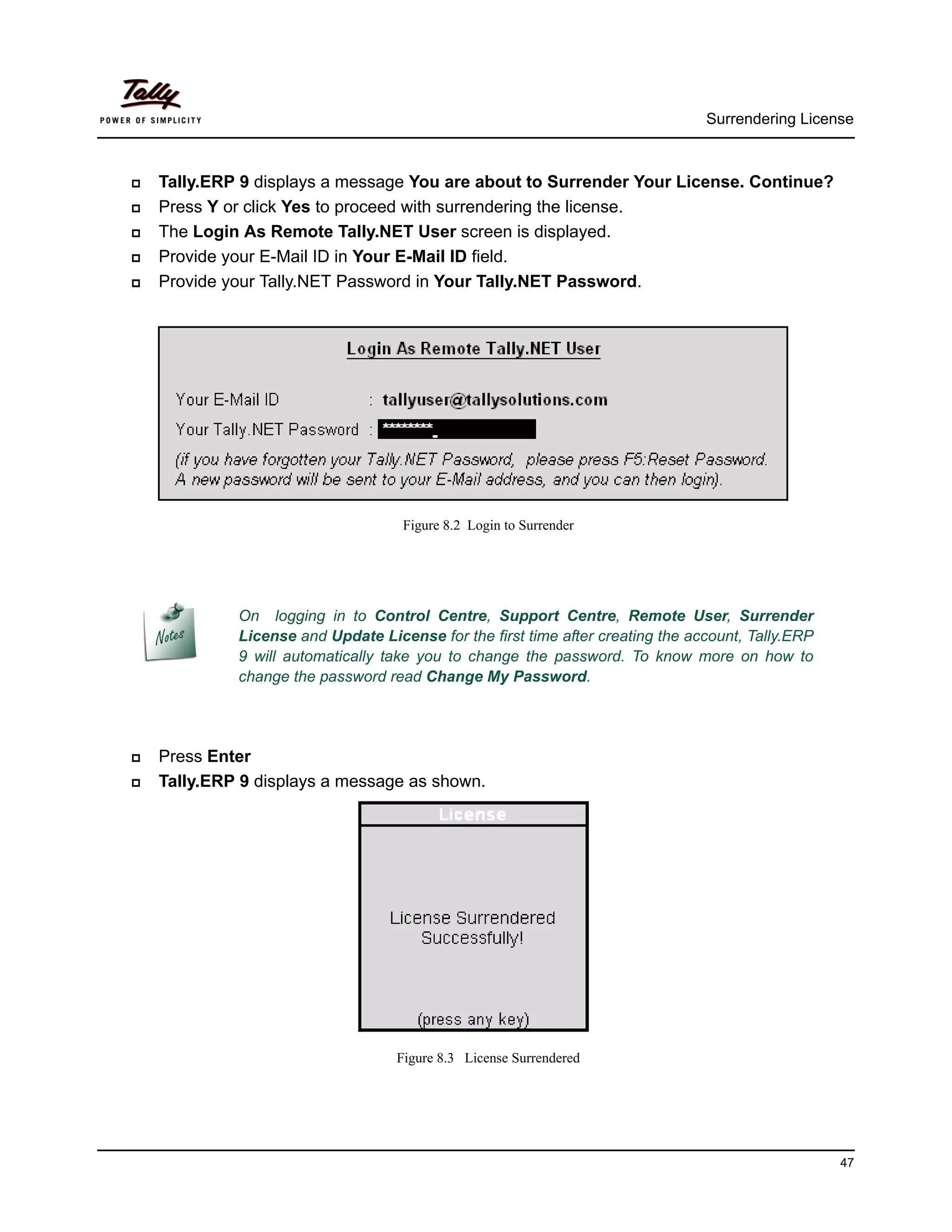 Surrendering License



   Tally.ERP 9 displays a message You are about to Surrender Your License. Continue?
   Press Y or click Yes to proceed with surrendering the license.
   The Login As Remote Tally.NET User screen is displayed.
   Provide your E-Mail ID in Your E-Mail ID field.
   Provide your Tally.NET Password in Your Tally.NET Password.




                                    Figure 8.2 Login to Surrender




             On logging in to Control Centre, Support Centre, Remote User, Surrender
             License and Update License for the first time after creating the account, Tally.ERP
             9 will automatically take you to change the password. To know more on how to
             change the password read Change My Password.




   Press Enter
   Tally.ERP 9 displays a message as shown.




                                   Figure 8.3 License Surrendered




                                                                                                   47
 