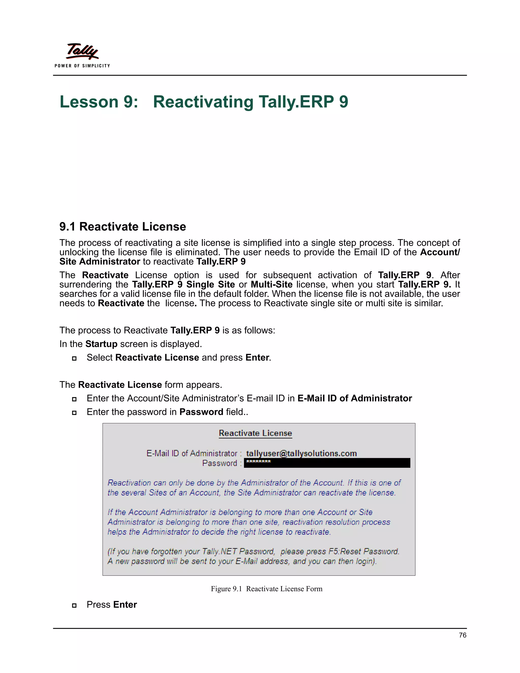 Lesson 9: Reactivating Tally.ERP 9




9.1 Reactivate License
The process of reactivating a site license is simplified into a single step process. The concept of
unlocking the license file is eliminated. The user needs to provide the Email ID of the Account/
Site Administrator to reactivate Tally.ERP 9
The Reactivate License option is used for subsequent activation of Tally.ERP 9. After
surrendering the Tally.ERP 9 Single Site or Multi-Site license, when you start Tally.ERP 9. It
searches for a valid license file in the default folder. When the license file is not available, the user
needs to Reactivate the license. The process to Reactivate single site or multi site is similar.

The process to Reactivate Tally.ERP 9 is as follows:
In the Startup screen is displayed.
      Select Reactivate License and press Enter.

The Reactivate License form appears.
    Enter the Account/Site Administrator’s E-mail ID in E-Mail ID of Administrator
    Enter the password in Password field..




                                       Figure 9.1 Reactivate License Form

      Press Enter


                                                                                                        76
 