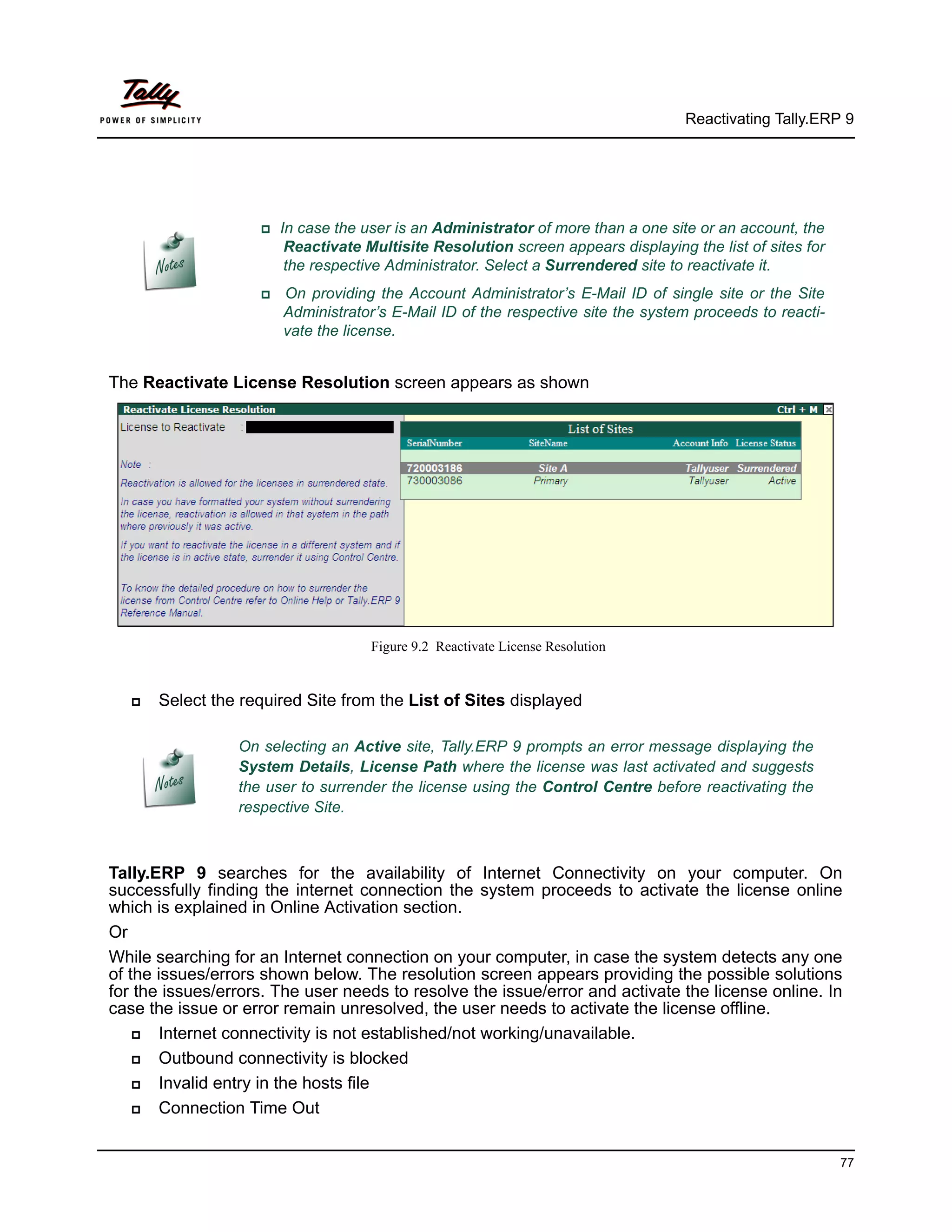 Reactivating Tally.ERP 9




                    In   case the user is an Administrator of more than a one site or an account, the
                         Reactivate Multisite Resolution screen appears displaying the list of sites for
                         the respective Administrator. Select a Surrendered site to reactivate it.
                       On providing the Account Administrator’s E-Mail ID of single site or the Site
                         Administrator’s E-Mail ID of the respective site the system proceeds to reacti-
                         vate the license.


The Reactivate License Resolution screen appears as shown




                                     Figure 9.2 Reactivate License Resolution


      Select the required Site from the List of Sites displayed

                 On selecting an Active site, Tally.ERP 9 prompts an error message displaying the
                 System Details, License Path where the license was last activated and suggests
                 the user to surrender the license using the Control Centre before reactivating the
                 respective Site.



Tally.ERP 9 searches for the availability of Internet Connectivity on your computer. On
successfully finding the internet connection the system proceeds to activate the license online
which is explained in Online Activation section.
Or
While searching for an Internet connection on your computer, in case the system detects any one
of the issues/errors shown below. The resolution screen appears providing the possible solutions
for the issues/errors. The user needs to resolve the issue/error and activate the license online. In
case the issue or error remain unresolved, the user needs to activate the license offline.
      Internet connectivity is not established/not working/unavailable.
      Outbound connectivity is blocked
      Invalid entry in the hosts file
      Connection Time Out


                                                                                                           77
 
