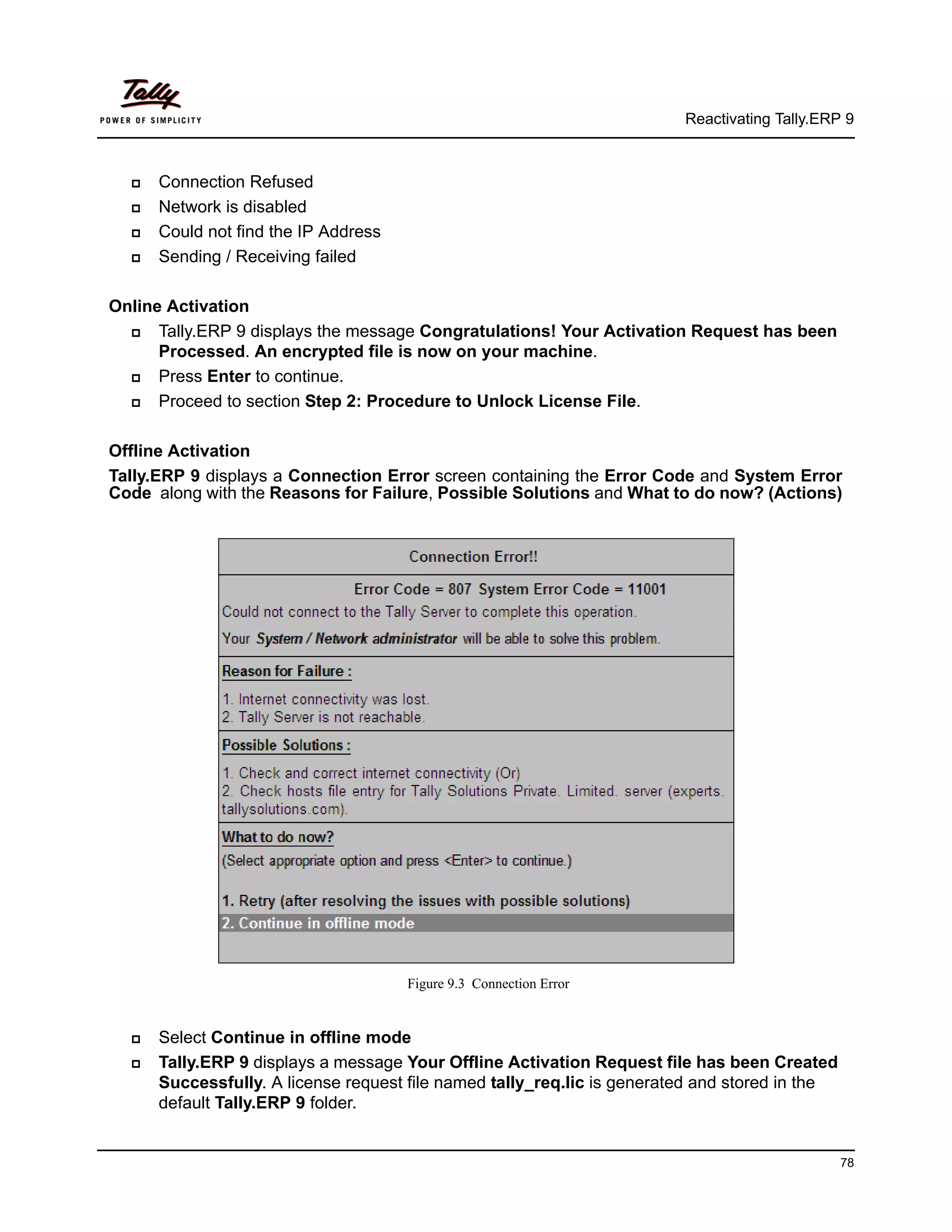 Reactivating Tally.ERP 9



     Connection Refused
     Network is disabled
     Could not find the IP Address
     Sending / Receiving failed

Online Activation
     Tally.ERP 9 displays the message Congratulations! Your Activation Request has been
      Processed. An encrypted file is now on your machine.
     Press Enter to continue.
     Proceed to section Step 2: Procedure to Unlock License File.

Offline Activation
Tally.ERP 9 displays a Connection Error screen containing the Error Code and System Error
Code along with the Reasons for Failure, Possible Solutions and What to do now? (Actions)




                                      Figure 9.3 Connection Error


     Select Continue in offline mode
     Tally.ERP 9 displays a message Your Offline Activation Request file has been Created
      Successfully. A license request file named tally_req.lic is generated and stored in the
      default Tally.ERP 9 folder.


                                                                                                78
 