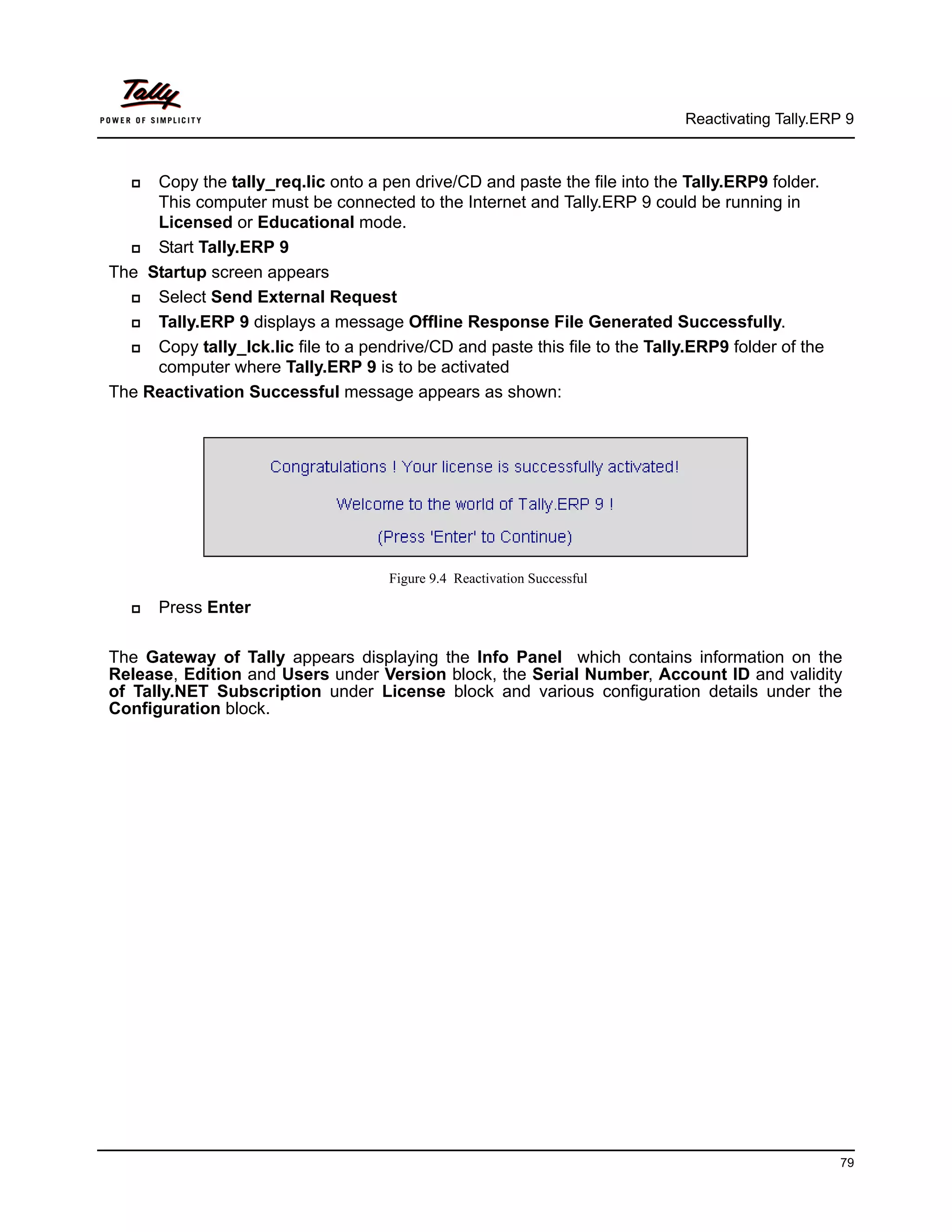 Reactivating Tally.ERP 9



    Copy the tally_req.lic onto a pen drive/CD and paste the file into the Tally.ERP9 folder.
     This computer must be connected to the Internet and Tally.ERP 9 could be running in
     Licensed or Educational mode.
    Start Tally.ERP 9
The Startup screen appears
    Select Send External Request
    Tally.ERP 9 displays a message Offline Response File Generated Successfully.
    Copy tally_lck.lic file to a pendrive/CD and paste this file to the Tally.ERP9 folder of the
     computer where Tally.ERP 9 is to be activated
The Reactivation Successful message appears as shown:




                                      Figure 9.4 Reactivation Successful

      Press Enter

The Gateway of Tally appears displaying the Info Panel which contains information on the
Release, Edition and Users under Version block, the Serial Number, Account ID and validity
of Tally.NET Subscription under License block and various configuration details under the
Configuration block.




                                                                                                    79
 