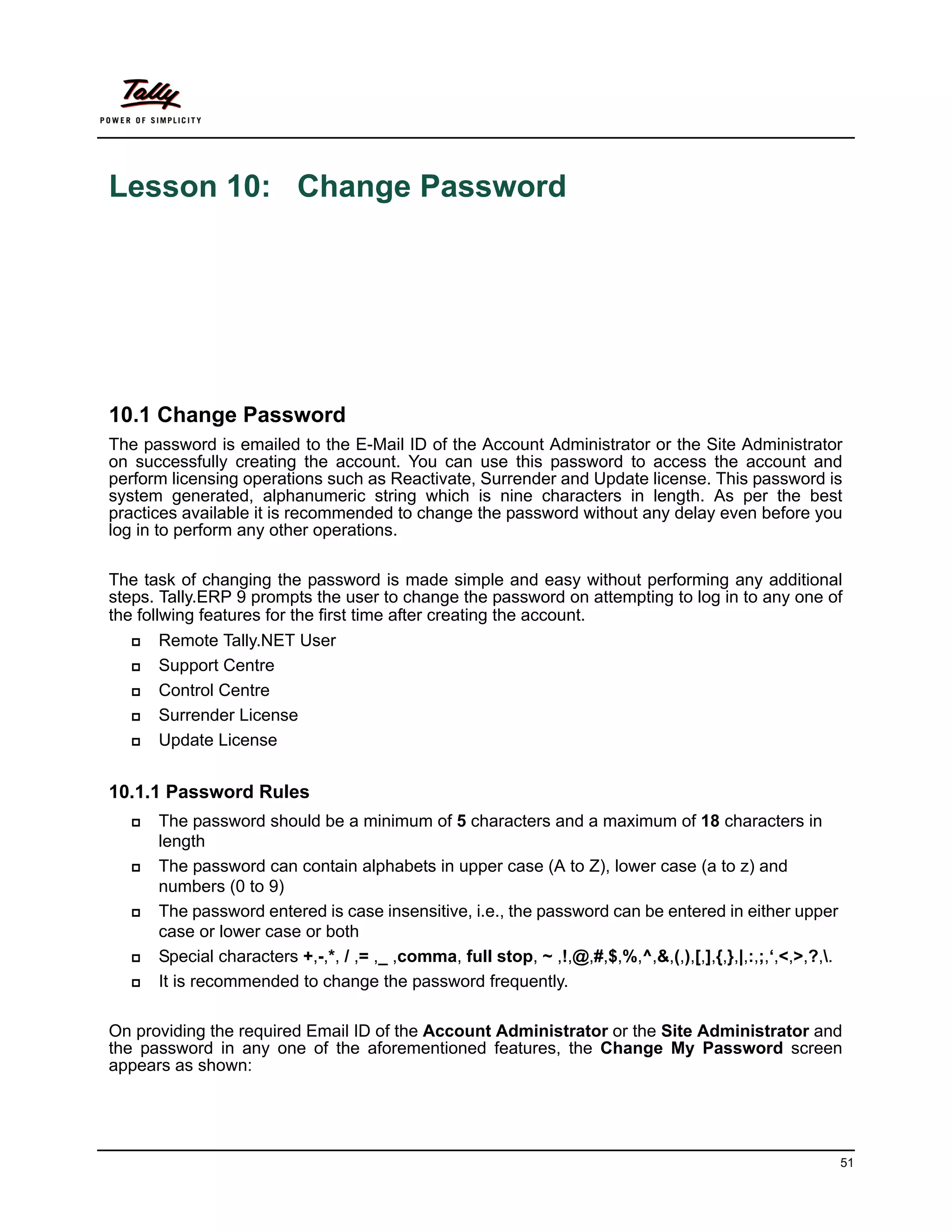 Lesson 10: Change Password




10.1 Change Password
The password is emailed to the E-Mail ID of the Account Administrator or the Site Administrator
on successfully creating the account. You can use this password to access the account and
perform licensing operations such as Reactivate, Surrender and Update license. This password is
system generated, alphanumeric string which is nine characters in length. As per the best
practices available it is recommended to change the password without any delay even before you
log in to perform any other operations.

The task of changing the password is made simple and easy without performing any additional
steps. Tally.ERP 9 prompts the user to change the password on attempting to log in to any one of
the follwing features for the first time after creating the account.
       Remote Tally.NET User
       Support Centre
       Control Centre
       Surrender License
       Update License


10.1.1 Password Rules
     The password should be a minimum of 5 characters and a maximum of 18 characters in
      length
     The password can contain alphabets in upper case (A to Z), lower case (a to z) and
      numbers (0 to 9)
     The password entered is case insensitive, i.e., the password can be entered in either upper
      case or lower case or both
     Special characters +,-,*, / ,= ,_ ,comma, full stop, ~ ,!,@,#,$,%,^,&,(,),[,],{,},|,:,;,‘,<,>,?,.
     It is recommended to change the password frequently.

On providing the required Email ID of the Account Administrator or the Site Administrator and
the password in any one of the aforementioned features, the Change My Password screen
appears as shown:




                                                                                                           51
 