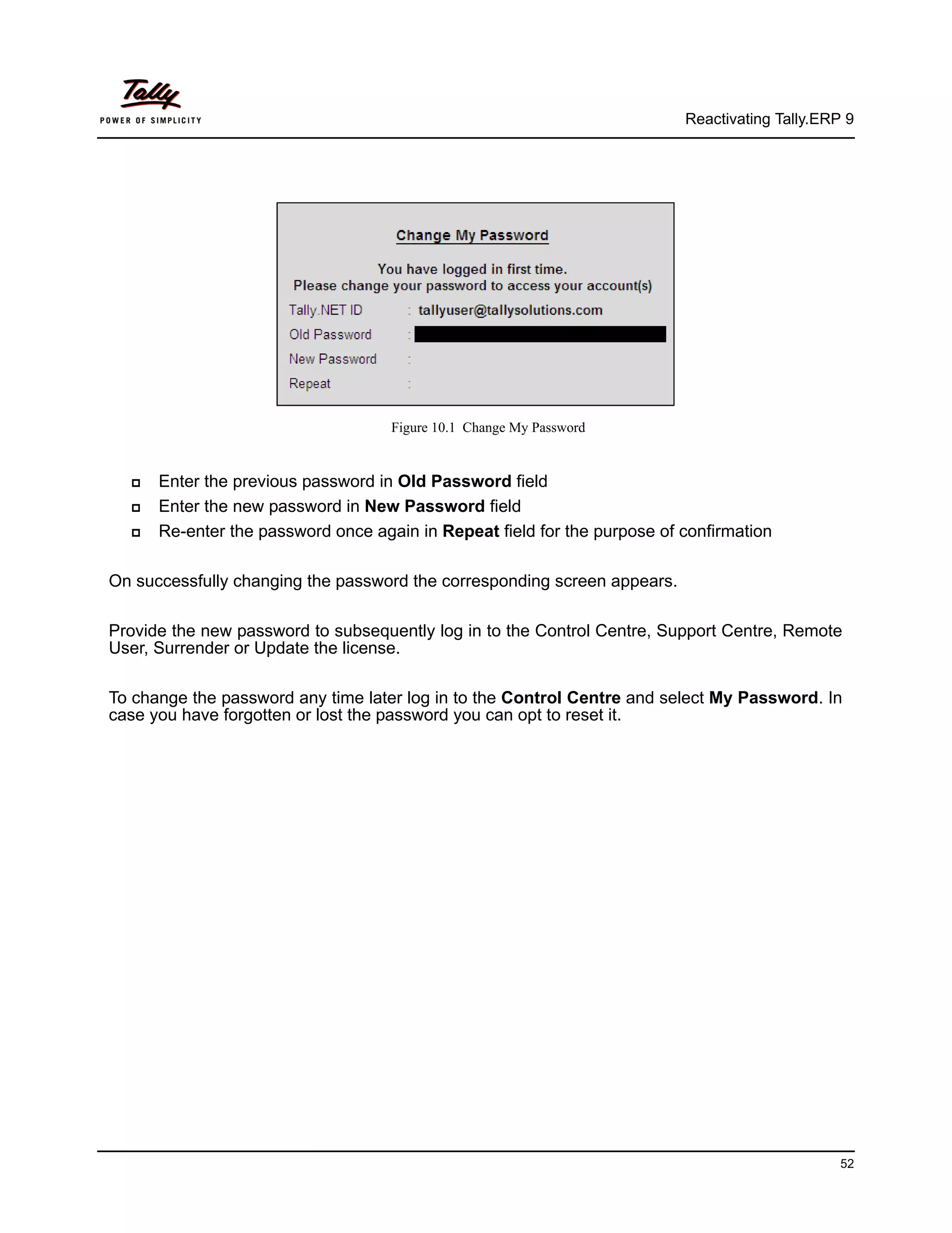 Reactivating Tally.ERP 9




                                    Figure 10.1 Change My Password


     Enter the previous password in Old Password field
     Enter the new password in New Password field
     Re-enter the password once again in Repeat field for the purpose of confirmation

On successfully changing the password the corresponding screen appears.

Provide the new password to subsequently log in to the Control Centre, Support Centre, Remote
User, Surrender or Update the license.

To change the password any time later log in to the Control Centre and select My Password. In
case you have forgotten or lost the password you can opt to reset it.




                                                                                                52
 