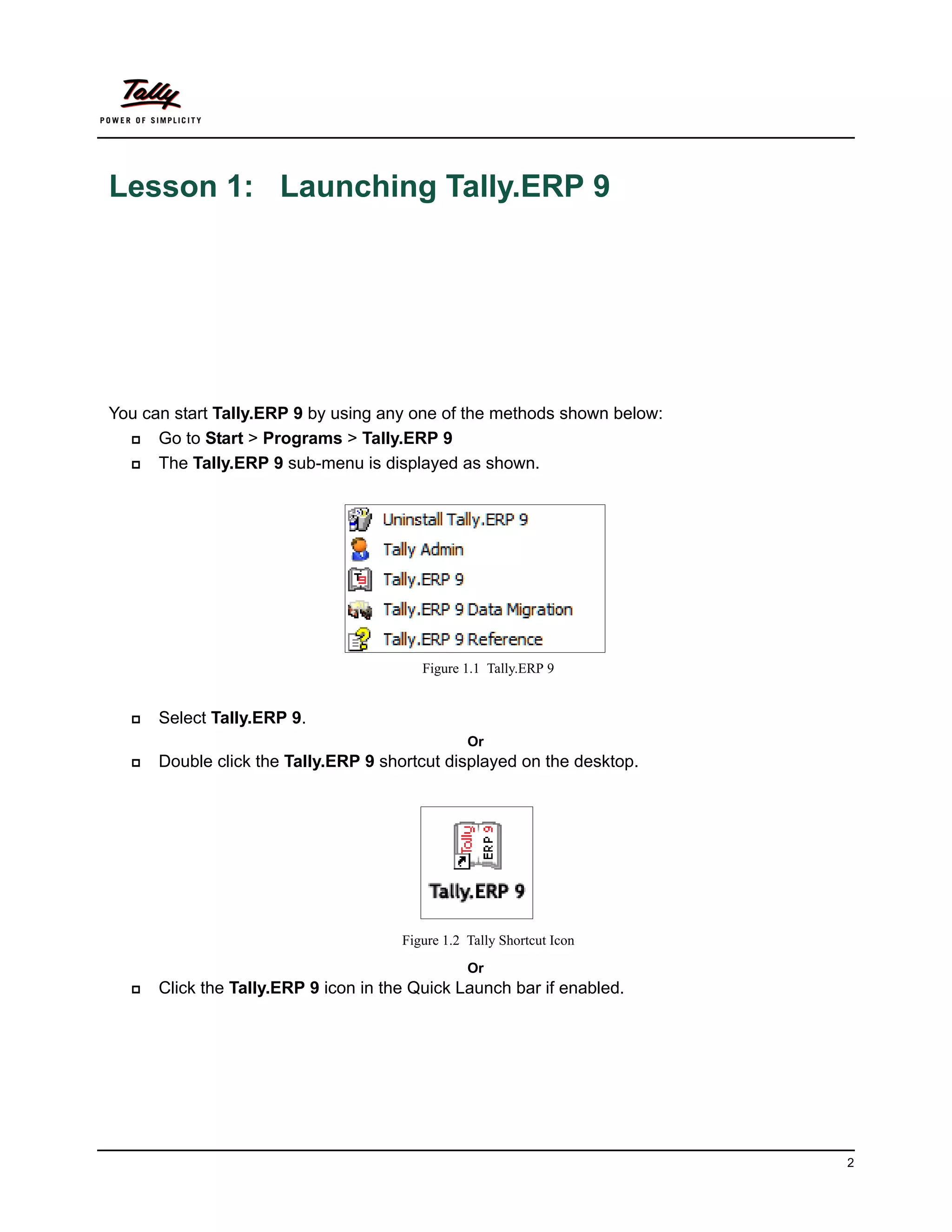 Lesson 1: Launching Tally.ERP 9




You can start Tally.ERP 9 by using any one of the methods shown below:
     Go to Start > Programs > Tally.ERP 9
     The Tally.ERP 9 sub-menu is displayed as shown.




                                         Figure 1.1 Tally.ERP 9


     Select Tally.ERP 9.
                                                 Or
     Double click the Tally.ERP 9 shortcut displayed on the desktop.




                                      Figure 1.2 Tally Shortcut Icon

                                                 Or
     Click the Tally.ERP 9 icon in the Quick Launch bar if enabled.




                                                                         2
 