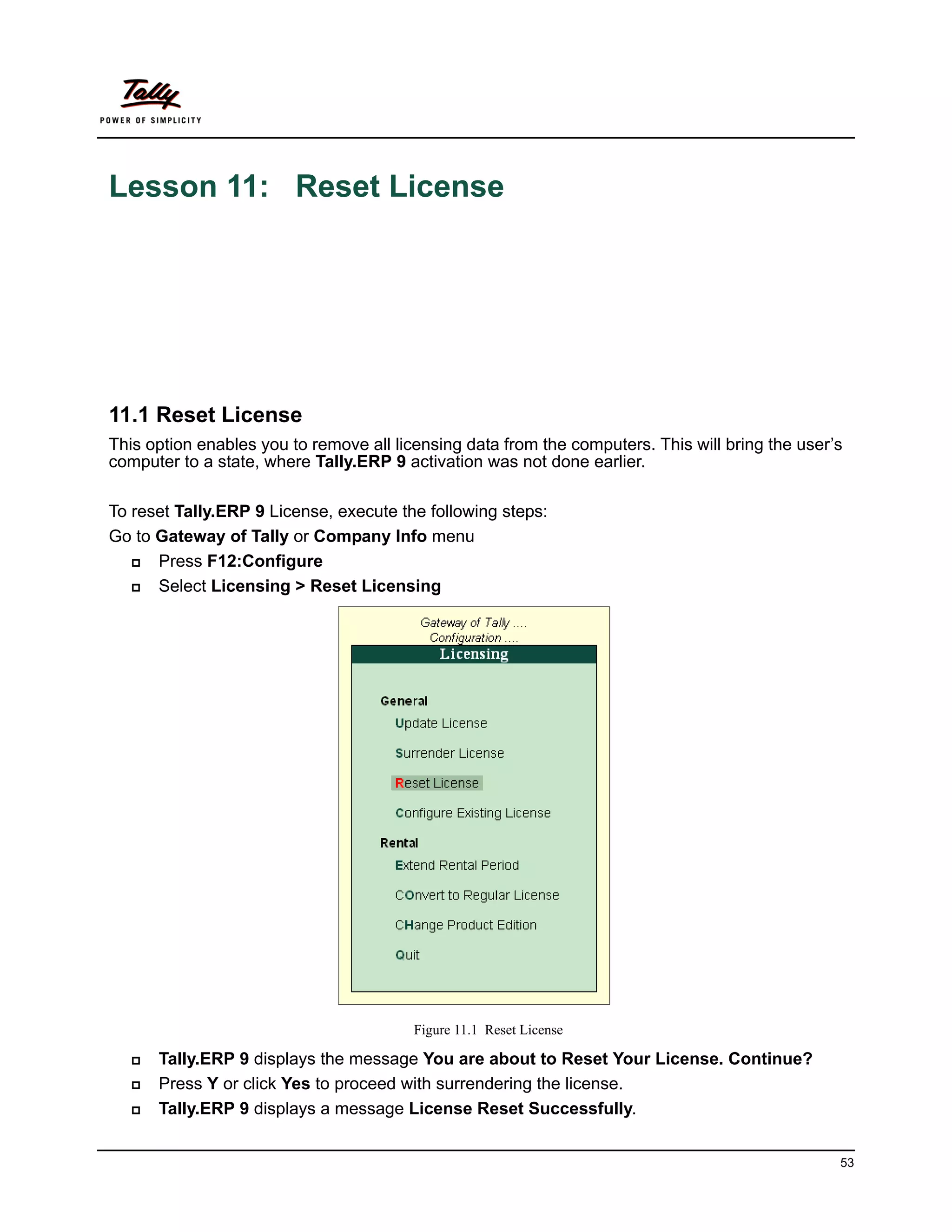 Lesson 11: Reset License




11.1 Reset License
This option enables you to remove all licensing data from the computers. This will bring the user’s
computer to a state, where Tally.ERP 9 activation was not done earlier.

To reset Tally.ERP 9 License, execute the following steps:
Go to Gateway of Tally or Company Info menu
     Press F12:Configure
     Select Licensing > Reset Licensing




                                         Figure 11.1 Reset License

      Tally.ERP 9 displays the message You are about to Reset Your License. Continue?
      Press Y or click Yes to proceed with surrendering the license.
      Tally.ERP 9 displays a message License Reset Successfully.


                                                                                                  53
 