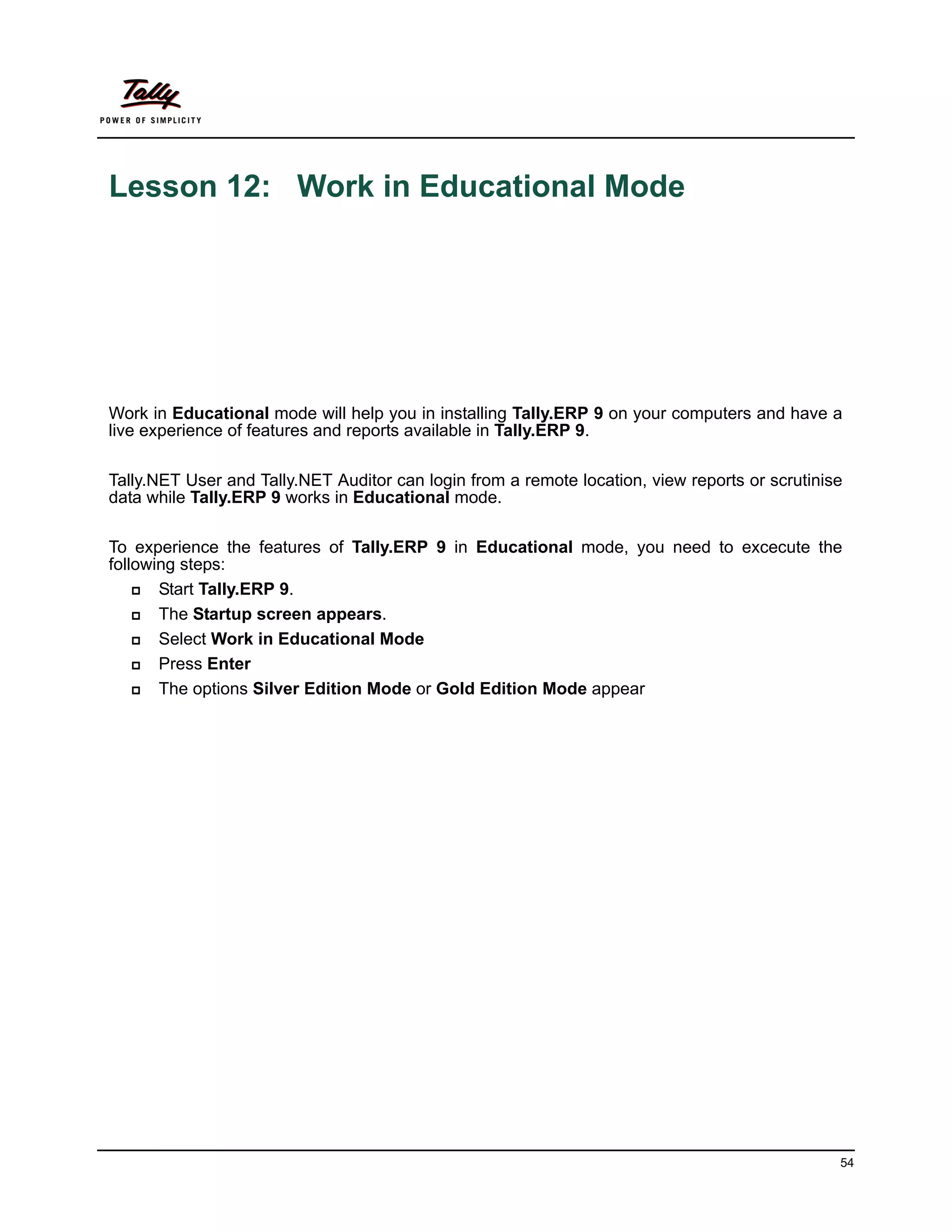 Lesson 12: Work in Educational Mode




Work in Educational mode will help you in installing Tally.ERP 9 on your computers and have a
live experience of features and reports available in Tally.ERP 9.

Tally.NET User and Tally.NET Auditor can login from a remote location, view reports or scrutinise
data while Tally.ERP 9 works in Educational mode.

To experience the features of Tally.ERP 9 in Educational mode, you need to excecute the
following steps:
      Start Tally.ERP 9.
      The Startup screen appears.
      Select Work in Educational Mode
      Press Enter
      The options Silver Edition Mode or Gold Edition Mode appear




                                                                                                54
 