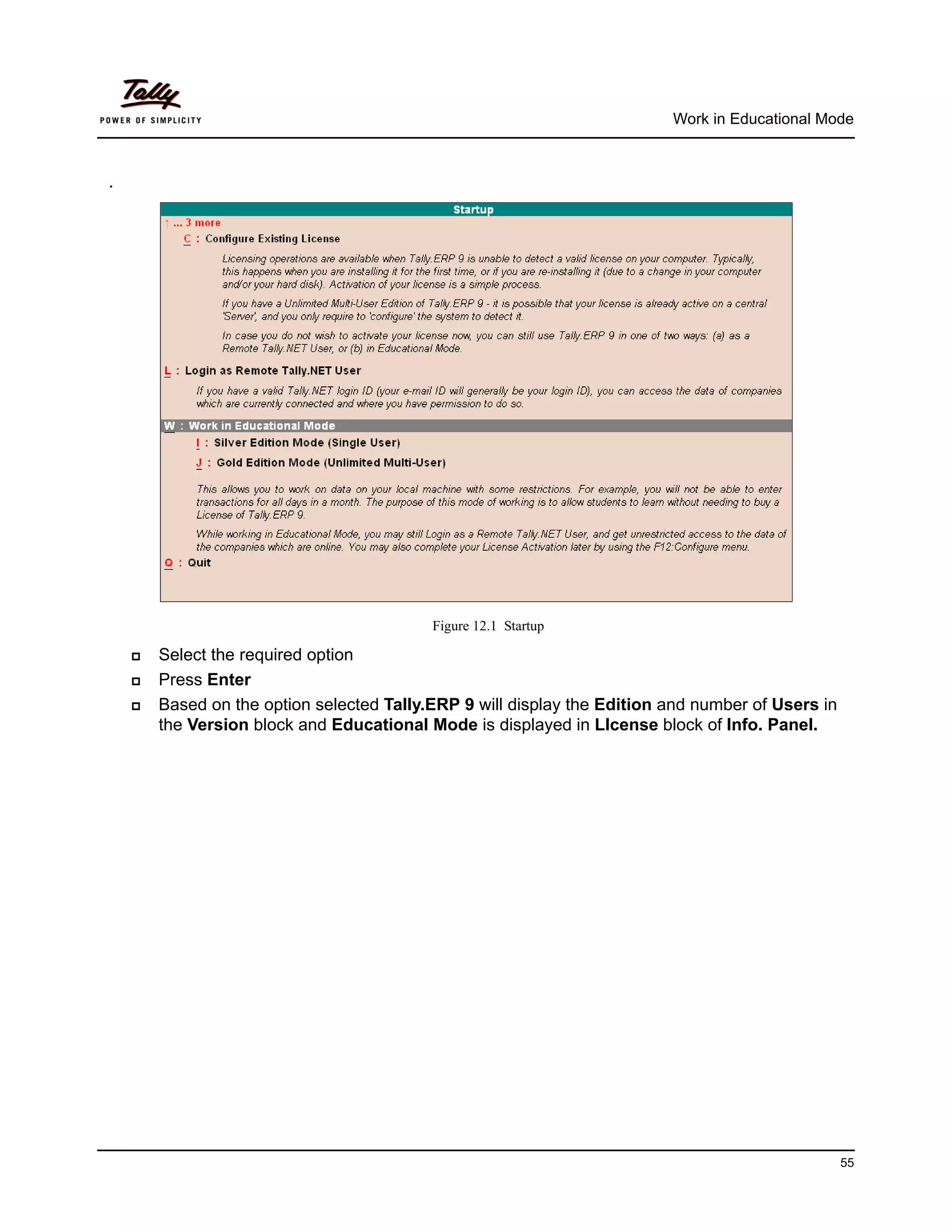 Work in Educational Mode



.




                                           Figure 12.1 Startup

       Select the required option
       Press Enter
       Based on the option selected Tally.ERP 9 will display the Edition and number of Users in
        the Version block and Educational Mode is displayed in LIcense block of Info. Panel.




                                                                                                   55
 