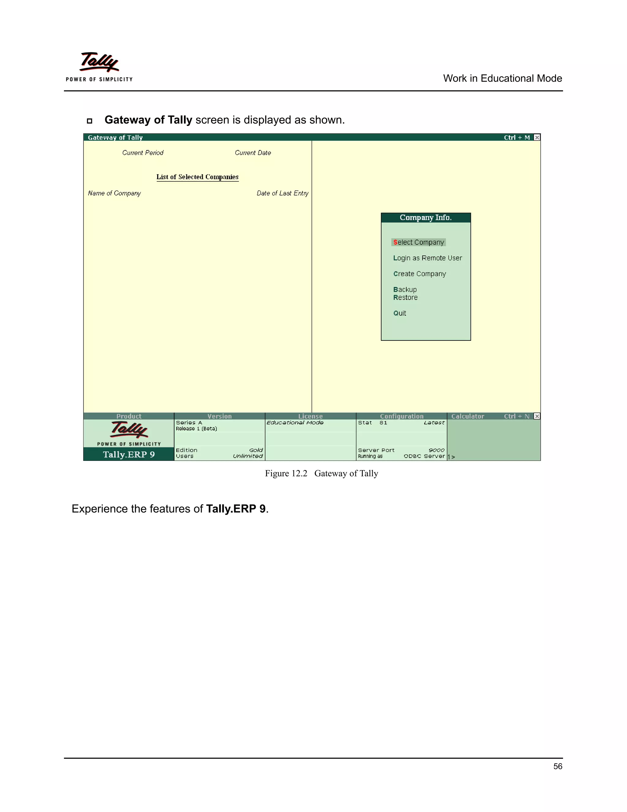 Work in Educational Mode



     Gateway of Tally screen is displayed as shown.




                                      Figure 12.2 Gateway of Tally


Experience the features of Tally.ERP 9.




                                                                                           56
 