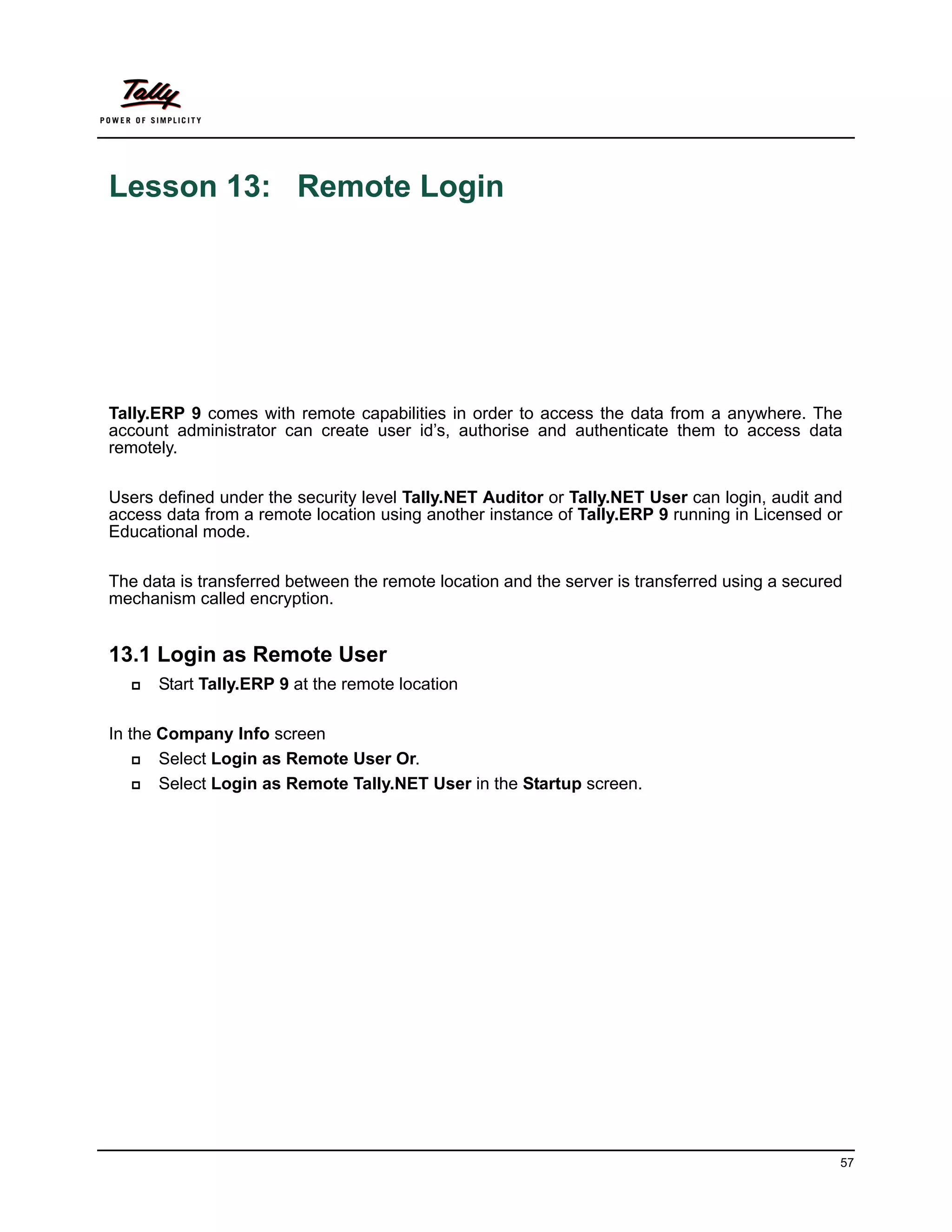 Lesson 13: Remote Login




Tally.ERP 9 comes with remote capabilities in order to access the data from a anywhere. The
account administrator can create user id’s, authorise and authenticate them to access data
remotely.

Users defined under the security level Tally.NET Auditor or Tally.NET User can login, audit and
access data from a remote location using another instance of Tally.ERP 9 running in Licensed or
Educational mode.

The data is transferred between the remote location and the server is transferred using a secured
mechanism called encryption.


13.1 Login as Remote User
     Start Tally.ERP 9 at the remote location

In the Company Info screen
      Select Login as Remote User Or.
      Select Login as Remote Tally.NET User in the Startup screen.




                                                                                                57
 