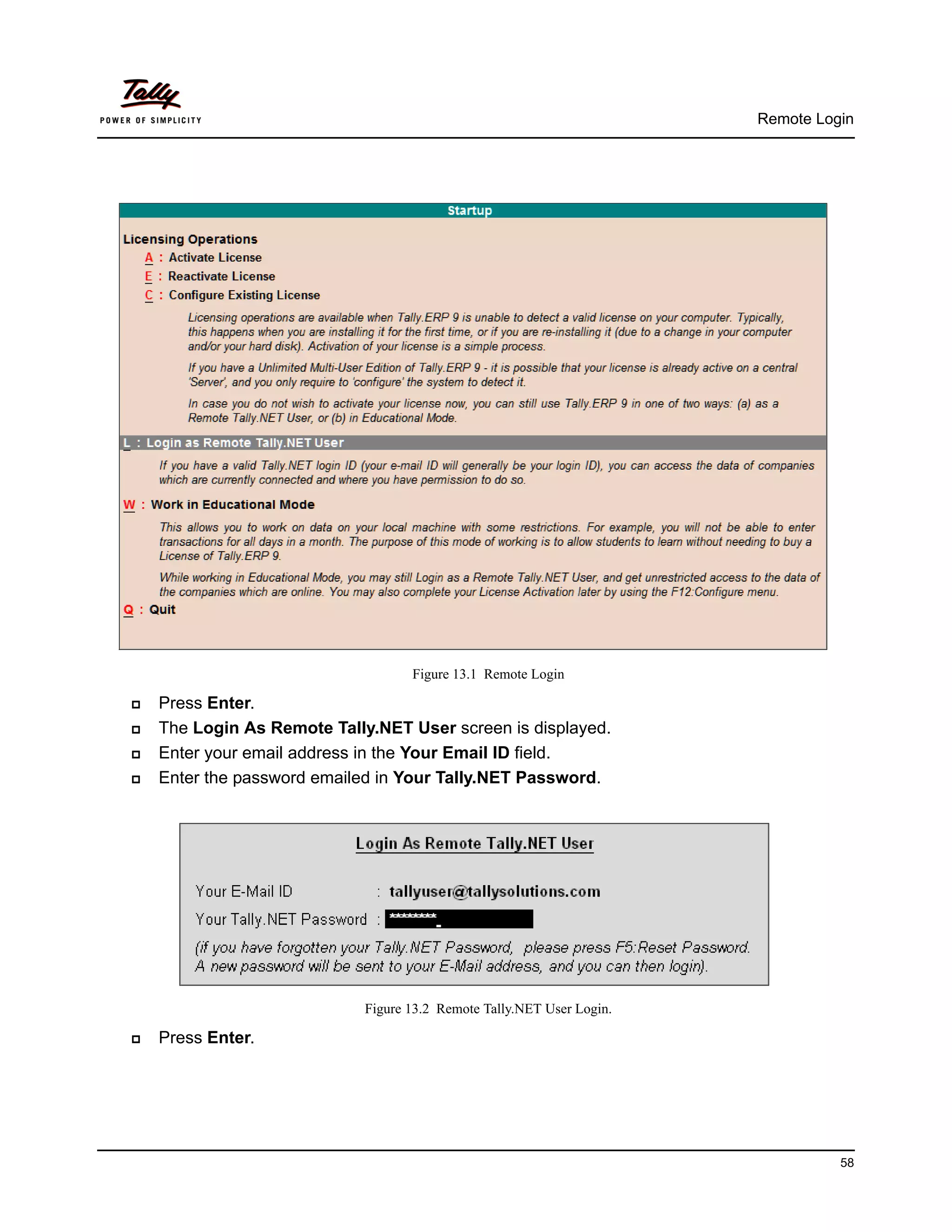 Remote Login




                                    Figure 13.1 Remote Login

   Press Enter.
   The Login As Remote Tally.NET User screen is displayed.
   Enter your email address in the Your Email ID field.
   Enter the password emailed in Your Tally.NET Password.




                             Figure 13.2 Remote Tally.NET User Login.

   Press Enter.




                                                                                  58
 