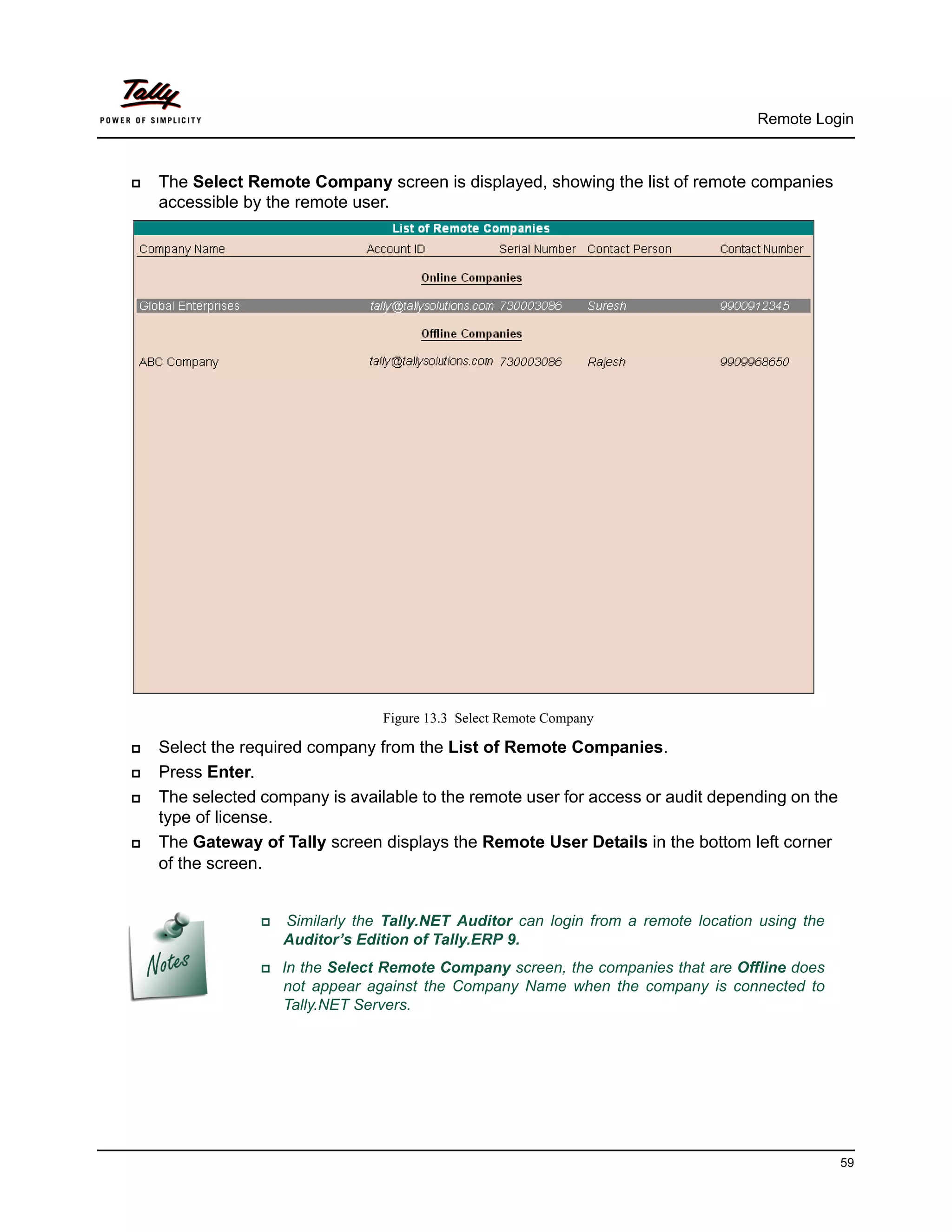 Remote Login



   The Select Remote Company screen is displayed, showing the list of remote companies
    accessible by the remote user.




                                   Figure 13.3 Select Remote Company

   Select the required company from the List of Remote Companies.
   Press Enter.
   The selected company is available to the remote user for access or audit depending on the
    type of license.
   The Gateway of Tally screen displays the Remote User Details in the bottom left corner
    of the screen.


                    Similarly the Tally.NET Auditor can login from a remote location using the
                      Auditor’s Edition of Tally.ERP 9.
                  In  the Select Remote Company screen, the companies that are Offline does
                      not appear against the Company Name when the company is connected to
                      Tally.NET Servers.




                                                                                                   59
 