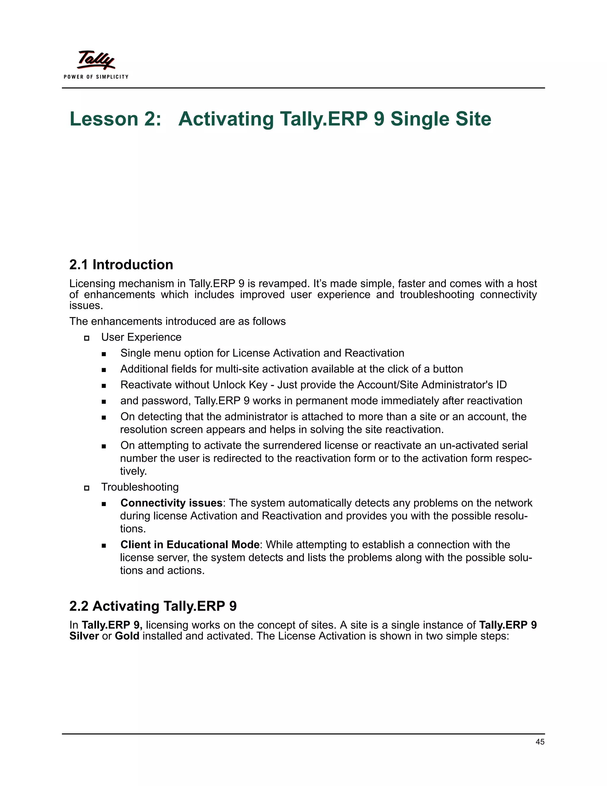 Lesson 2: Activating Tally.ERP 9 Single Site




2.1 Introduction
Licensing mechanism in Tally.ERP 9 is revamped. It’s made simple, faster and comes with a host
of enhancements which includes improved user experience and troubleshooting connectivity
issues.
The enhancements introduced are as follows
     User Experience
       Single menu option for License Activation and Reactivation

       Additional fields for multi-site activation available at the click of a button

       Reactivate without Unlock Key - Just provide the Account/Site Administrator's ID

       and password, Tally.ERP 9 works in permanent mode immediately after reactivation

       On detecting that the administrator is attached to more than a site or an account, the
          resolution screen appears and helps in solving the site reactivation.
       On attempting to activate the surrendered license or reactivate an un-activated serial
          number the user is redirected to the reactivation form or to the activation form respec-
          tively.
     Troubleshooting
       Connectivity issues: The system automatically detects any problems on the network
          during license Activation and Reactivation and provides you with the possible resolu-
          tions.
       Client in Educational Mode: While attempting to establish a connection with the
          license server, the system detects and lists the problems along with the possible solu-
          tions and actions.


2.2 Activating Tally.ERP 9
In Tally.ERP 9, licensing works on the concept of sites. A site is a single instance of Tally.ERP 9
Silver or Gold installed and activated. The License Activation is shown in two simple steps:




                                                                                                  45
 