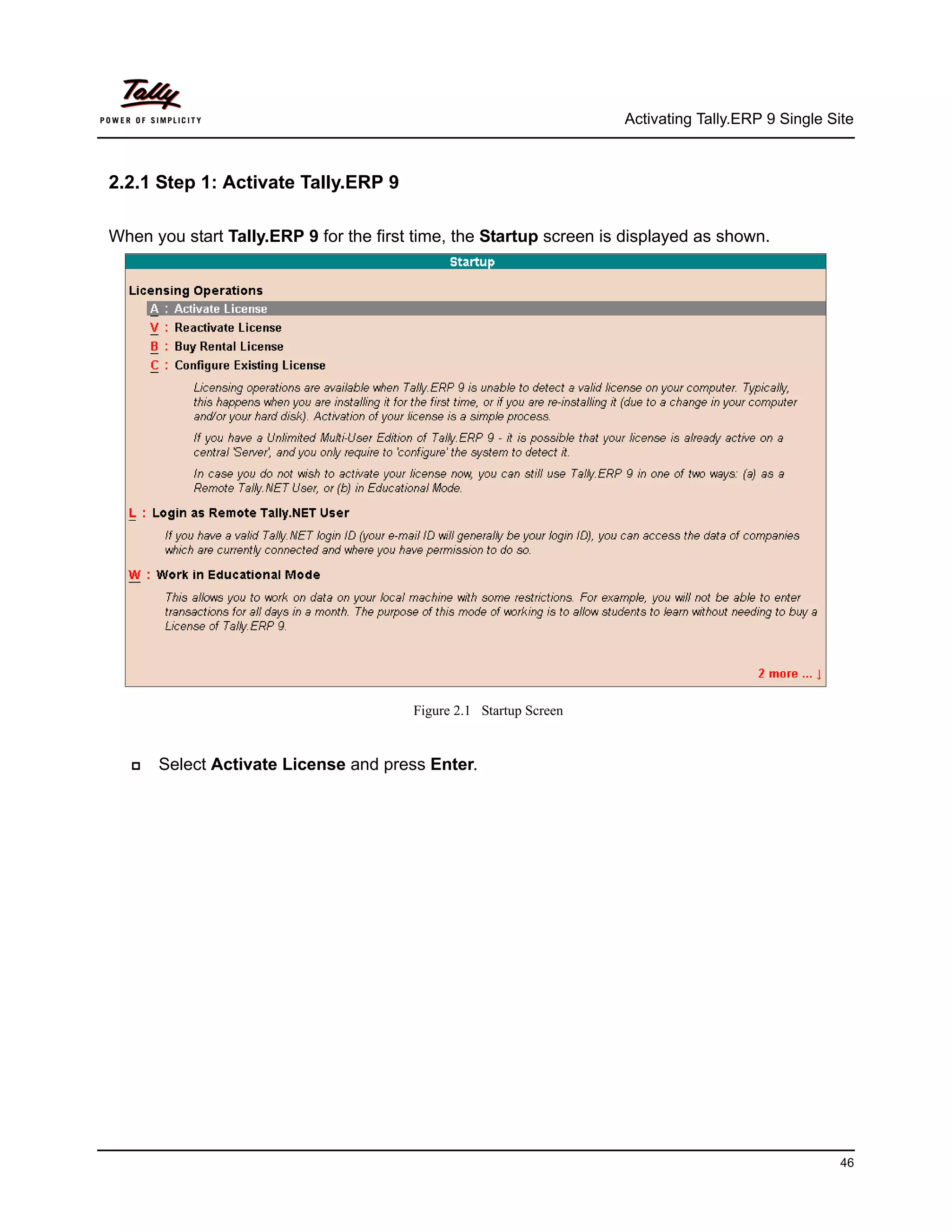 Activating Tally.ERP 9 Single Site



2.2.1 Step 1: Activate Tally.ERP 9

When you start Tally.ERP 9 for the first time, the Startup screen is displayed as shown.




                                        Figure 2.1 Startup Screen


     Select Activate License and press Enter.




                                                                                                    46
 