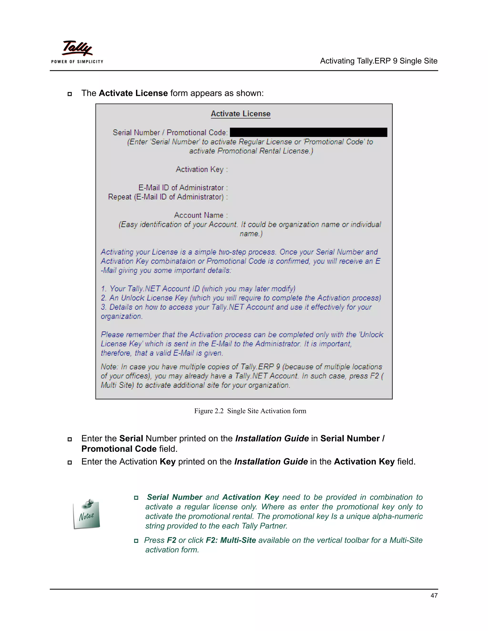 Activating Tally.ERP 9 Single Site



   The Activate License form appears as shown:




                                    Figure 2.2 Single Site Activation form


   Enter the Serial Number printed on the Installation Guide in Serial Number /
    Promotional Code field.
   Enter the Activation Key printed on the Installation Guide in the Activation Key field.



                    Serial Number and Activation Key need to be provided in combination to
                      activate a regular license only. Where as enter the promotional key only to
                      activate the promotional rental. The promotional key Is a unique alpha-numeric
                      string provided to the each Tally Partner.
                 Press    F2 or click F2: Multi-Site available on the vertical toolbar for a Multi-Site
                      activation form.




                                                                                                             47
 