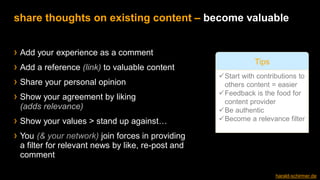 › Add your experience as a comment
› Add a reference (link) to valuable content
› Share your personal opinion
› Show your agreement by liking
(adds relevance)
› Show your values > stand up against…
› You (& your network) join forces in providing
a filter for relevant news by like, re-post and
comment
share thoughts on existing content – become valuable
✓Start with contributions to
others content = easier
✓Feedback is the food for
content provider
✓Be authentic
✓Become a relevance filter
Tips
harald-schirmer.de
 