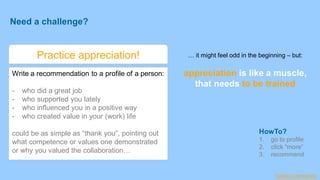 Need a challenge?
Practice appreciation!
Write a recommendation to a profile of a person:
- who did a great job
- who supported you lately
- who influenced you in a positive way
- who created value in your (work) life
could be as simple as “thank you”, pointing out
what competence or values one demonstrated
or why you valued the collaboration…
… it might feel odd in the beginning – but:
appreciation is like a muscle,
that needs to be trained
HowTo?
1. go to profile
2. click “more”
3. recommend
harald-schirmer.de
 