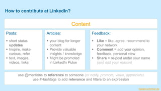 Posts:
▪ short status
updates
▪ Inspire, make
curious, refer
▪ text, images,
videos, links
How to contribute at LinkedIn?
Articles:
▪ your blog for longer
content
▪ Provide valuable
insights / knowledge
▪ Might be promoted
in LinkedIn Pulse
Content
use @mentions to reference to someone (or notify, promote, value, appreciate)
use #Hashtags to add relevance and filters to an expression
Feedback:
▪ Like = like, agree, recommend to
your network
▪ Comment = add your opinion,
feedback, personal view
▪ Share = re-post under your name
(and add your reason)
harald-schirmer.de
 